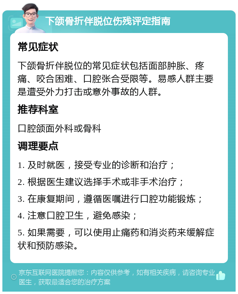 下颌骨折伴脱位伤残评定指南 常见症状 下颌骨折伴脱位的常见症状包括面部肿胀、疼痛、咬合困难、口腔张合受限等。易感人群主要是遭受外力打击或意外事故的人群。 推荐科室 口腔颌面外科或骨科 调理要点 1. 及时就医，接受专业的诊断和治疗； 2. 根据医生建议选择手术或非手术治疗； 3. 在康复期间，遵循医嘱进行口腔功能锻炼； 4. 注意口腔卫生，避免感染； 5. 如果需要，可以使用止痛药和消炎药来缓解症状和预防感染。