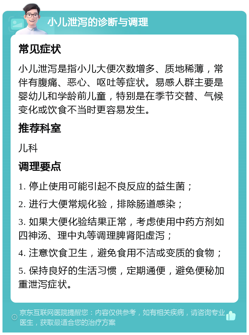 小儿泄泻的诊断与调理 常见症状 小儿泄泻是指小儿大便次数增多、质地稀薄，常伴有腹痛、恶心、呕吐等症状。易感人群主要是婴幼儿和学龄前儿童，特别是在季节交替、气候变化或饮食不当时更容易发生。 推荐科室 儿科 调理要点 1. 停止使用可能引起不良反应的益生菌； 2. 进行大便常规化验，排除肠道感染； 3. 如果大便化验结果正常，考虑使用中药方剂如四神汤、理中丸等调理脾肾阳虚泻； 4. 注意饮食卫生，避免食用不洁或变质的食物； 5. 保持良好的生活习惯，定期通便，避免便秘加重泄泻症状。