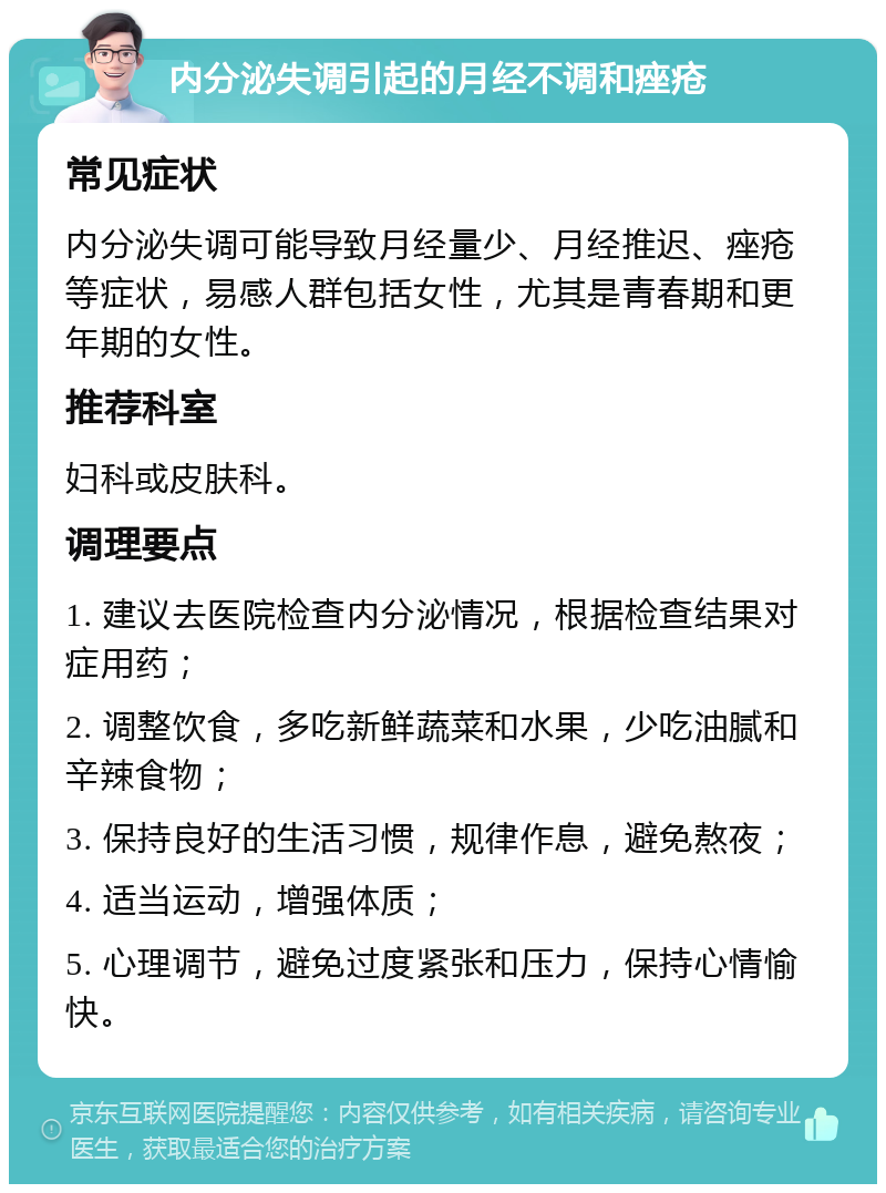 内分泌失调引起的月经不调和痤疮 常见症状 内分泌失调可能导致月经量少、月经推迟、痤疮等症状，易感人群包括女性，尤其是青春期和更年期的女性。 推荐科室 妇科或皮肤科。 调理要点 1. 建议去医院检查内分泌情况，根据检查结果对症用药； 2. 调整饮食，多吃新鲜蔬菜和水果，少吃油腻和辛辣食物； 3. 保持良好的生活习惯，规律作息，避免熬夜； 4. 适当运动，增强体质； 5. 心理调节，避免过度紧张和压力，保持心情愉快。