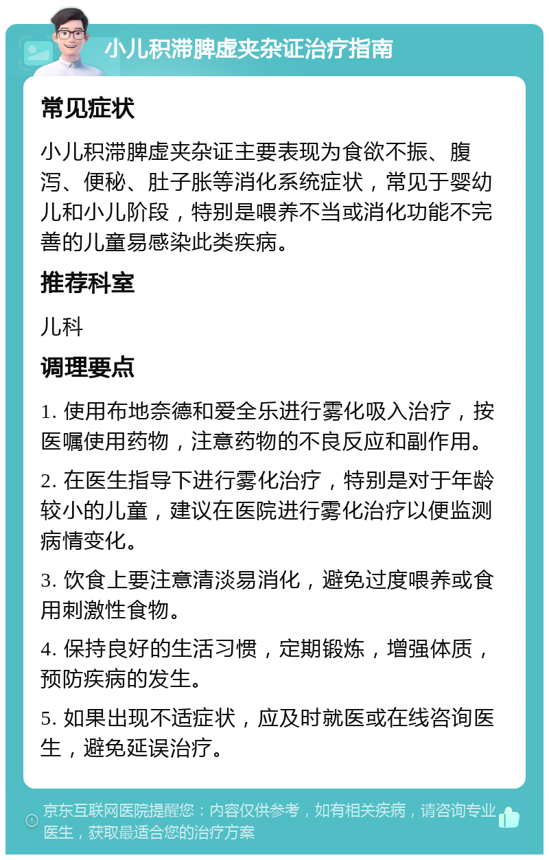 小儿积滞脾虚夹杂证治疗指南 常见症状 小儿积滞脾虚夹杂证主要表现为食欲不振、腹泻、便秘、肚子胀等消化系统症状，常见于婴幼儿和小儿阶段，特别是喂养不当或消化功能不完善的儿童易感染此类疾病。 推荐科室 儿科 调理要点 1. 使用布地奈德和爱全乐进行雾化吸入治疗，按医嘱使用药物，注意药物的不良反应和副作用。 2. 在医生指导下进行雾化治疗，特别是对于年龄较小的儿童，建议在医院进行雾化治疗以便监测病情变化。 3. 饮食上要注意清淡易消化，避免过度喂养或食用刺激性食物。 4. 保持良好的生活习惯，定期锻炼，增强体质，预防疾病的发生。 5. 如果出现不适症状，应及时就医或在线咨询医生，避免延误治疗。