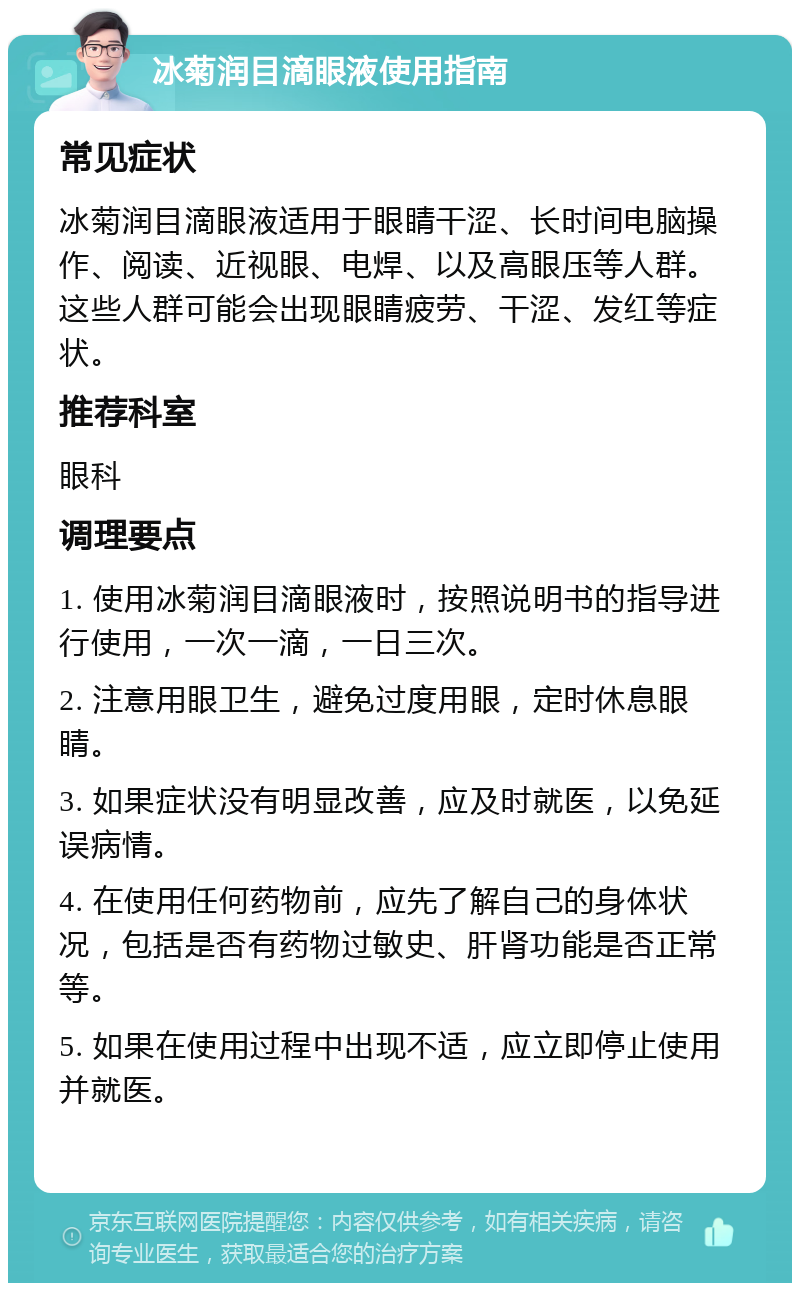 冰菊润目滴眼液使用指南 常见症状 冰菊润目滴眼液适用于眼睛干涩、长时间电脑操作、阅读、近视眼、电焊、以及高眼压等人群。这些人群可能会出现眼睛疲劳、干涩、发红等症状。 推荐科室 眼科 调理要点 1. 使用冰菊润目滴眼液时，按照说明书的指导进行使用，一次一滴，一日三次。 2. 注意用眼卫生，避免过度用眼，定时休息眼睛。 3. 如果症状没有明显改善，应及时就医，以免延误病情。 4. 在使用任何药物前，应先了解自己的身体状况，包括是否有药物过敏史、肝肾功能是否正常等。 5. 如果在使用过程中出现不适，应立即停止使用并就医。