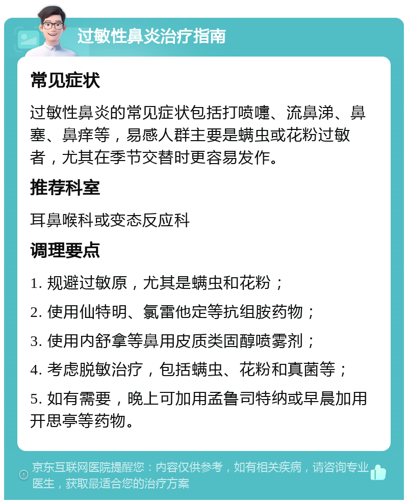 过敏性鼻炎治疗指南 常见症状 过敏性鼻炎的常见症状包括打喷嚏、流鼻涕、鼻塞、鼻痒等，易感人群主要是螨虫或花粉过敏者，尤其在季节交替时更容易发作。 推荐科室 耳鼻喉科或变态反应科 调理要点 1. 规避过敏原，尤其是螨虫和花粉； 2. 使用仙特明、氯雷他定等抗组胺药物； 3. 使用内舒拿等鼻用皮质类固醇喷雾剂； 4. 考虑脱敏治疗，包括螨虫、花粉和真菌等； 5. 如有需要，晚上可加用孟鲁司特纳或早晨加用开思亭等药物。