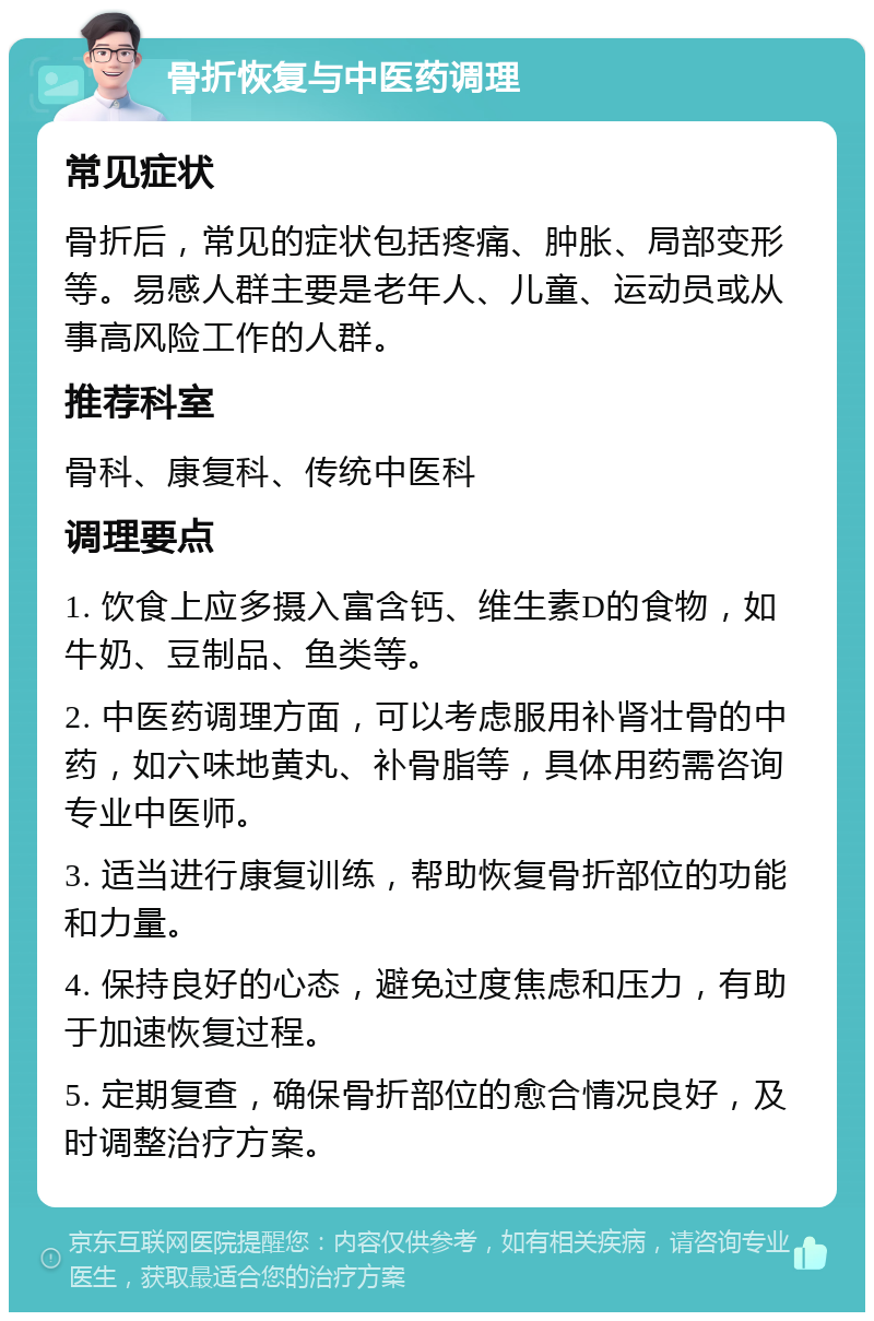 骨折恢复与中医药调理 常见症状 骨折后，常见的症状包括疼痛、肿胀、局部变形等。易感人群主要是老年人、儿童、运动员或从事高风险工作的人群。 推荐科室 骨科、康复科、传统中医科 调理要点 1. 饮食上应多摄入富含钙、维生素D的食物，如牛奶、豆制品、鱼类等。 2. 中医药调理方面，可以考虑服用补肾壮骨的中药，如六味地黄丸、补骨脂等，具体用药需咨询专业中医师。 3. 适当进行康复训练，帮助恢复骨折部位的功能和力量。 4. 保持良好的心态，避免过度焦虑和压力，有助于加速恢复过程。 5. 定期复查，确保骨折部位的愈合情况良好，及时调整治疗方案。