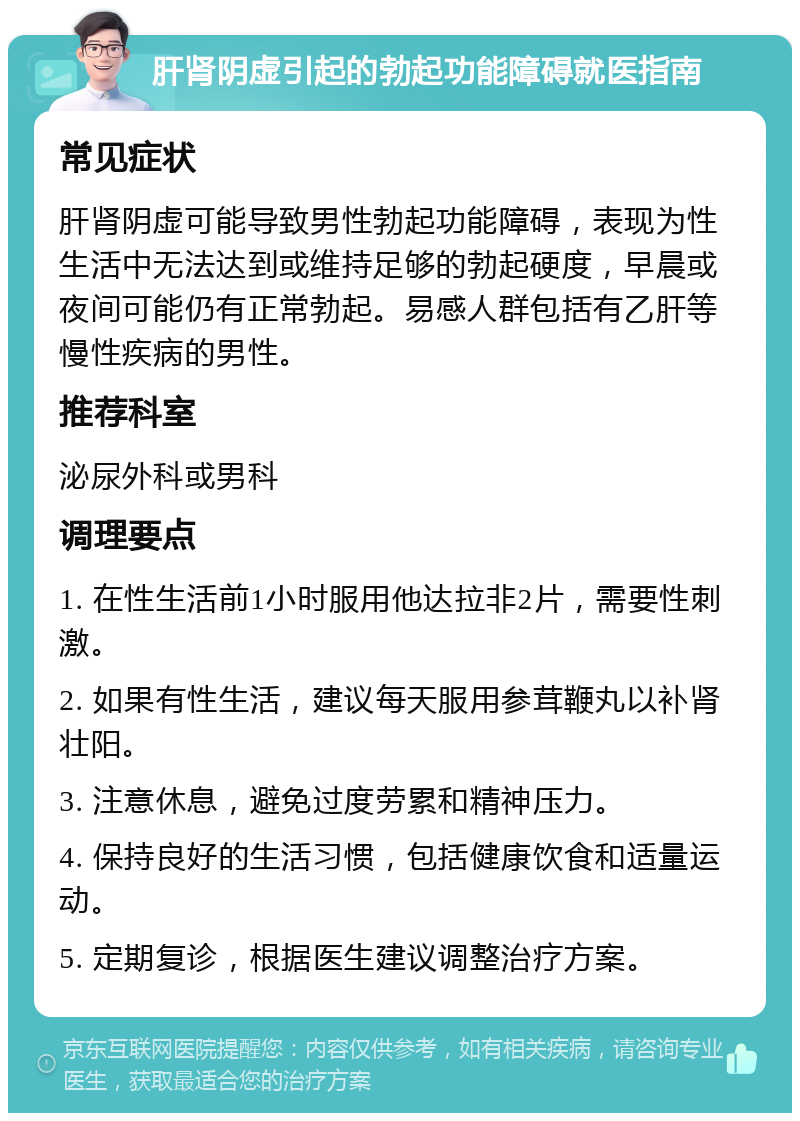 肝肾阴虚引起的勃起功能障碍就医指南 常见症状 肝肾阴虚可能导致男性勃起功能障碍，表现为性生活中无法达到或维持足够的勃起硬度，早晨或夜间可能仍有正常勃起。易感人群包括有乙肝等慢性疾病的男性。 推荐科室 泌尿外科或男科 调理要点 1. 在性生活前1小时服用他达拉非2片，需要性刺激。 2. 如果有性生活，建议每天服用参茸鞭丸以补肾壮阳。 3. 注意休息，避免过度劳累和精神压力。 4. 保持良好的生活习惯，包括健康饮食和适量运动。 5. 定期复诊，根据医生建议调整治疗方案。