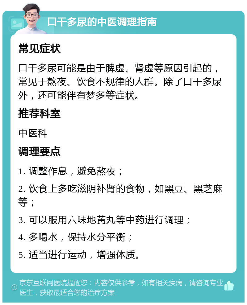 口干多尿的中医调理指南 常见症状 口干多尿可能是由于脾虚、肾虚等原因引起的，常见于熬夜、饮食不规律的人群。除了口干多尿外，还可能伴有梦多等症状。 推荐科室 中医科 调理要点 1. 调整作息，避免熬夜； 2. 饮食上多吃滋阴补肾的食物，如黑豆、黑芝麻等； 3. 可以服用六味地黄丸等中药进行调理； 4. 多喝水，保持水分平衡； 5. 适当进行运动，增强体质。