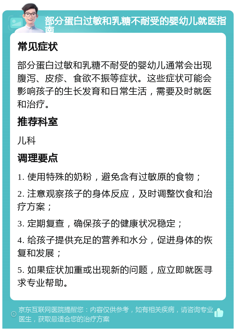 部分蛋白过敏和乳糖不耐受的婴幼儿就医指南 常见症状 部分蛋白过敏和乳糖不耐受的婴幼儿通常会出现腹泻、皮疹、食欲不振等症状。这些症状可能会影响孩子的生长发育和日常生活，需要及时就医和治疗。 推荐科室 儿科 调理要点 1. 使用特殊的奶粉，避免含有过敏原的食物； 2. 注意观察孩子的身体反应，及时调整饮食和治疗方案； 3. 定期复查，确保孩子的健康状况稳定； 4. 给孩子提供充足的营养和水分，促进身体的恢复和发展； 5. 如果症状加重或出现新的问题，应立即就医寻求专业帮助。