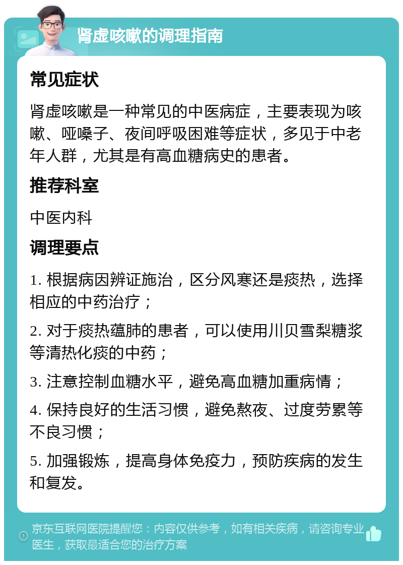 肾虚咳嗽的调理指南 常见症状 肾虚咳嗽是一种常见的中医病症，主要表现为咳嗽、哑嗓子、夜间呼吸困难等症状，多见于中老年人群，尤其是有高血糖病史的患者。 推荐科室 中医内科 调理要点 1. 根据病因辨证施治，区分风寒还是痰热，选择相应的中药治疗； 2. 对于痰热蕴肺的患者，可以使用川贝雪梨糖浆等清热化痰的中药； 3. 注意控制血糖水平，避免高血糖加重病情； 4. 保持良好的生活习惯，避免熬夜、过度劳累等不良习惯； 5. 加强锻炼，提高身体免疫力，预防疾病的发生和复发。