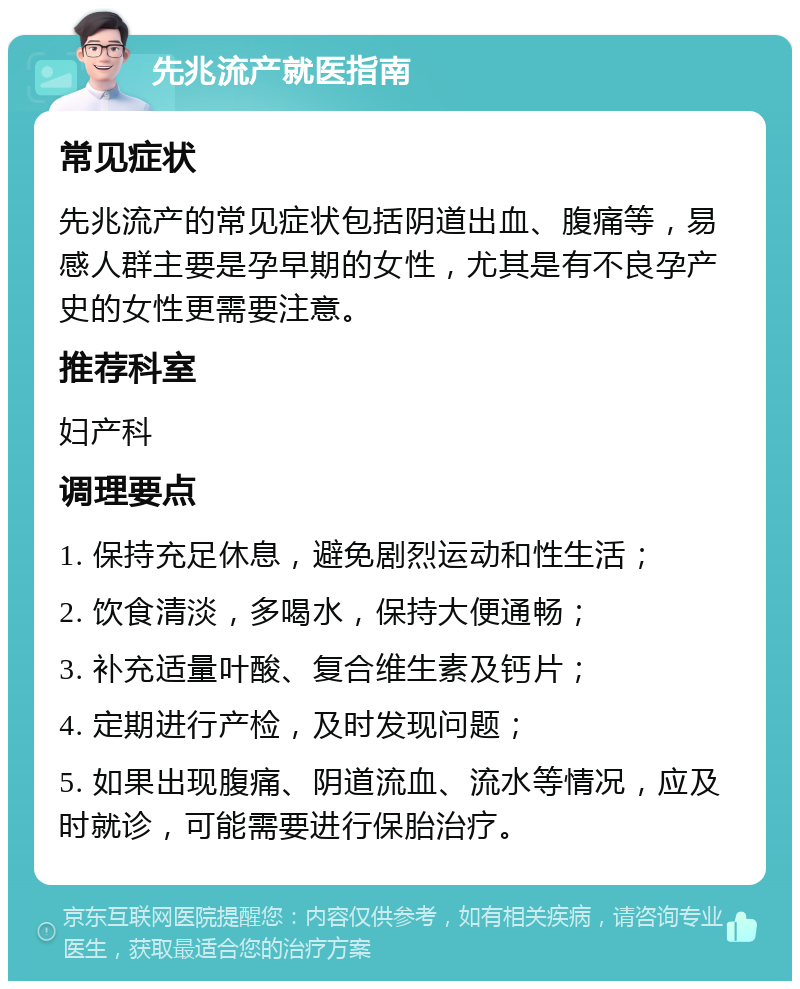 先兆流产就医指南 常见症状 先兆流产的常见症状包括阴道出血、腹痛等，易感人群主要是孕早期的女性，尤其是有不良孕产史的女性更需要注意。 推荐科室 妇产科 调理要点 1. 保持充足休息，避免剧烈运动和性生活； 2. 饮食清淡，多喝水，保持大便通畅； 3. 补充适量叶酸、复合维生素及钙片； 4. 定期进行产检，及时发现问题； 5. 如果出现腹痛、阴道流血、流水等情况，应及时就诊，可能需要进行保胎治疗。