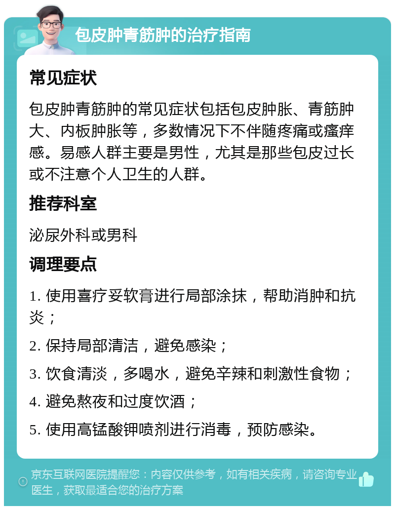 包皮肿青筋肿的治疗指南 常见症状 包皮肿青筋肿的常见症状包括包皮肿胀、青筋肿大、内板肿胀等，多数情况下不伴随疼痛或瘙痒感。易感人群主要是男性，尤其是那些包皮过长或不注意个人卫生的人群。 推荐科室 泌尿外科或男科 调理要点 1. 使用喜疗妥软膏进行局部涂抹，帮助消肿和抗炎； 2. 保持局部清洁，避免感染； 3. 饮食清淡，多喝水，避免辛辣和刺激性食物； 4. 避免熬夜和过度饮酒； 5. 使用高锰酸钾喷剂进行消毒，预防感染。