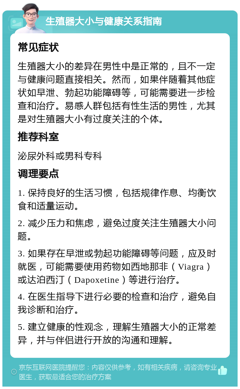 生殖器大小与健康关系指南 常见症状 生殖器大小的差异在男性中是正常的，且不一定与健康问题直接相关。然而，如果伴随着其他症状如早泄、勃起功能障碍等，可能需要进一步检查和治疗。易感人群包括有性生活的男性，尤其是对生殖器大小有过度关注的个体。 推荐科室 泌尿外科或男科专科 调理要点 1. 保持良好的生活习惯，包括规律作息、均衡饮食和适量运动。 2. 减少压力和焦虑，避免过度关注生殖器大小问题。 3. 如果存在早泄或勃起功能障碍等问题，应及时就医，可能需要使用药物如西地那非（Viagra）或达泊西汀（Dapoxetine）等进行治疗。 4. 在医生指导下进行必要的检查和治疗，避免自我诊断和治疗。 5. 建立健康的性观念，理解生殖器大小的正常差异，并与伴侣进行开放的沟通和理解。