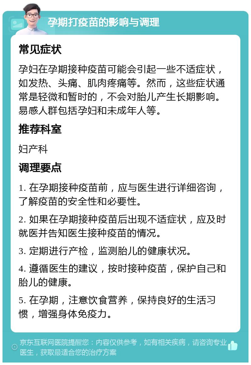 孕期打疫苗的影响与调理 常见症状 孕妇在孕期接种疫苗可能会引起一些不适症状，如发热、头痛、肌肉疼痛等。然而，这些症状通常是轻微和暂时的，不会对胎儿产生长期影响。易感人群包括孕妇和未成年人等。 推荐科室 妇产科 调理要点 1. 在孕期接种疫苗前，应与医生进行详细咨询，了解疫苗的安全性和必要性。 2. 如果在孕期接种疫苗后出现不适症状，应及时就医并告知医生接种疫苗的情况。 3. 定期进行产检，监测胎儿的健康状况。 4. 遵循医生的建议，按时接种疫苗，保护自己和胎儿的健康。 5. 在孕期，注意饮食营养，保持良好的生活习惯，增强身体免疫力。