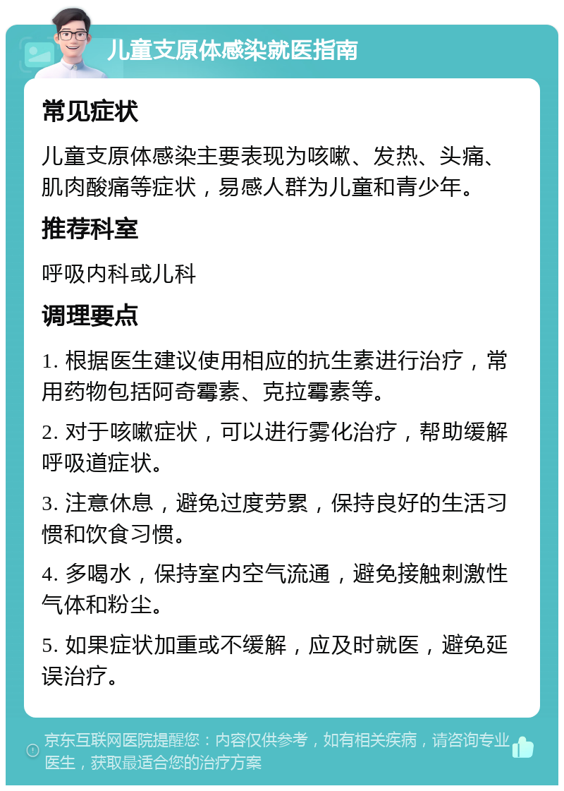 儿童支原体感染就医指南 常见症状 儿童支原体感染主要表现为咳嗽、发热、头痛、肌肉酸痛等症状，易感人群为儿童和青少年。 推荐科室 呼吸内科或儿科 调理要点 1. 根据医生建议使用相应的抗生素进行治疗，常用药物包括阿奇霉素、克拉霉素等。 2. 对于咳嗽症状，可以进行雾化治疗，帮助缓解呼吸道症状。 3. 注意休息，避免过度劳累，保持良好的生活习惯和饮食习惯。 4. 多喝水，保持室内空气流通，避免接触刺激性气体和粉尘。 5. 如果症状加重或不缓解，应及时就医，避免延误治疗。