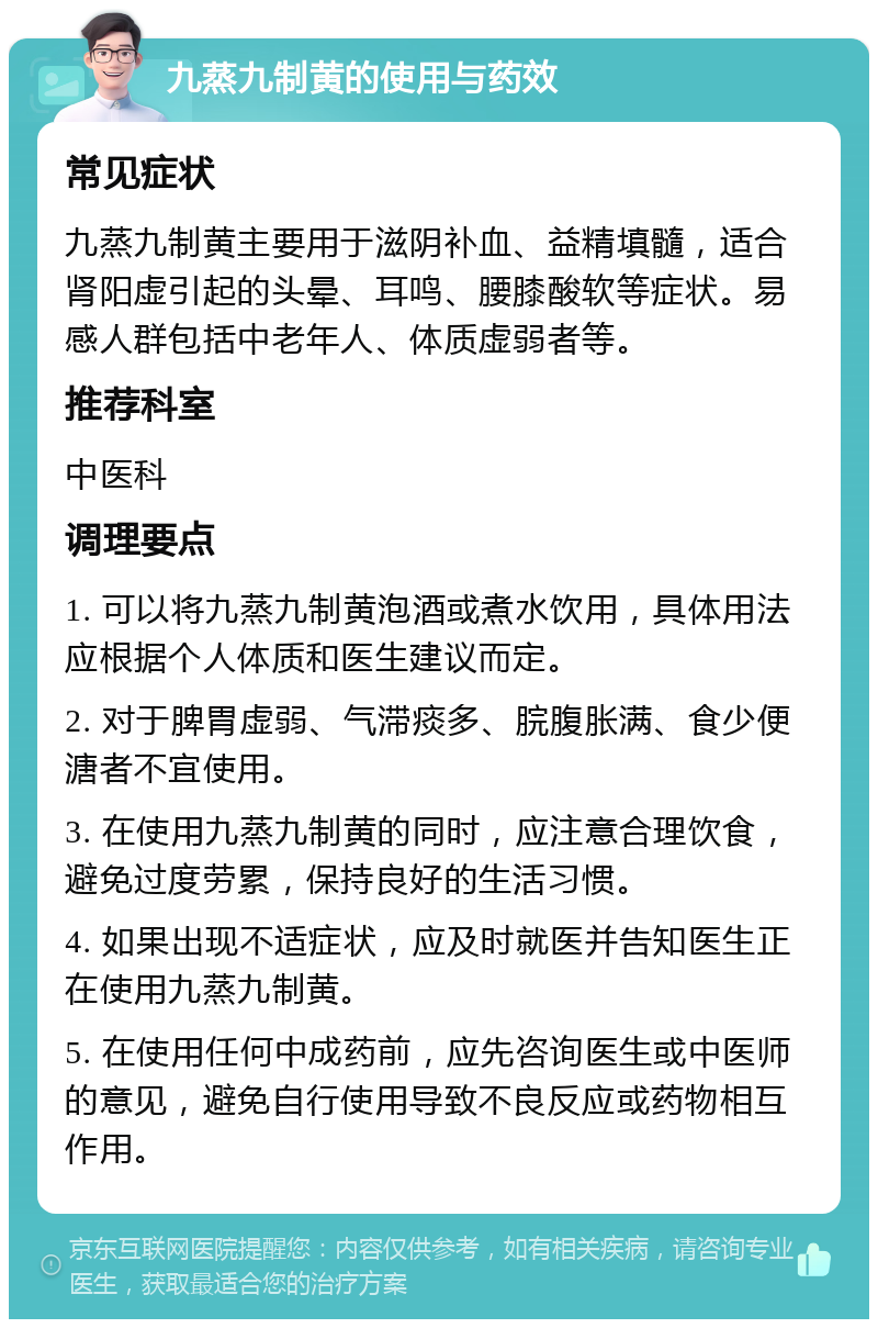 九蒸九制黄的使用与药效 常见症状 九蒸九制黄主要用于滋阴补血、益精填髓，适合肾阳虚引起的头晕、耳鸣、腰膝酸软等症状。易感人群包括中老年人、体质虚弱者等。 推荐科室 中医科 调理要点 1. 可以将九蒸九制黄泡酒或煮水饮用，具体用法应根据个人体质和医生建议而定。 2. 对于脾胃虚弱、气滞痰多、脘腹胀满、食少便溏者不宜使用。 3. 在使用九蒸九制黄的同时，应注意合理饮食，避免过度劳累，保持良好的生活习惯。 4. 如果出现不适症状，应及时就医并告知医生正在使用九蒸九制黄。 5. 在使用任何中成药前，应先咨询医生或中医师的意见，避免自行使用导致不良反应或药物相互作用。