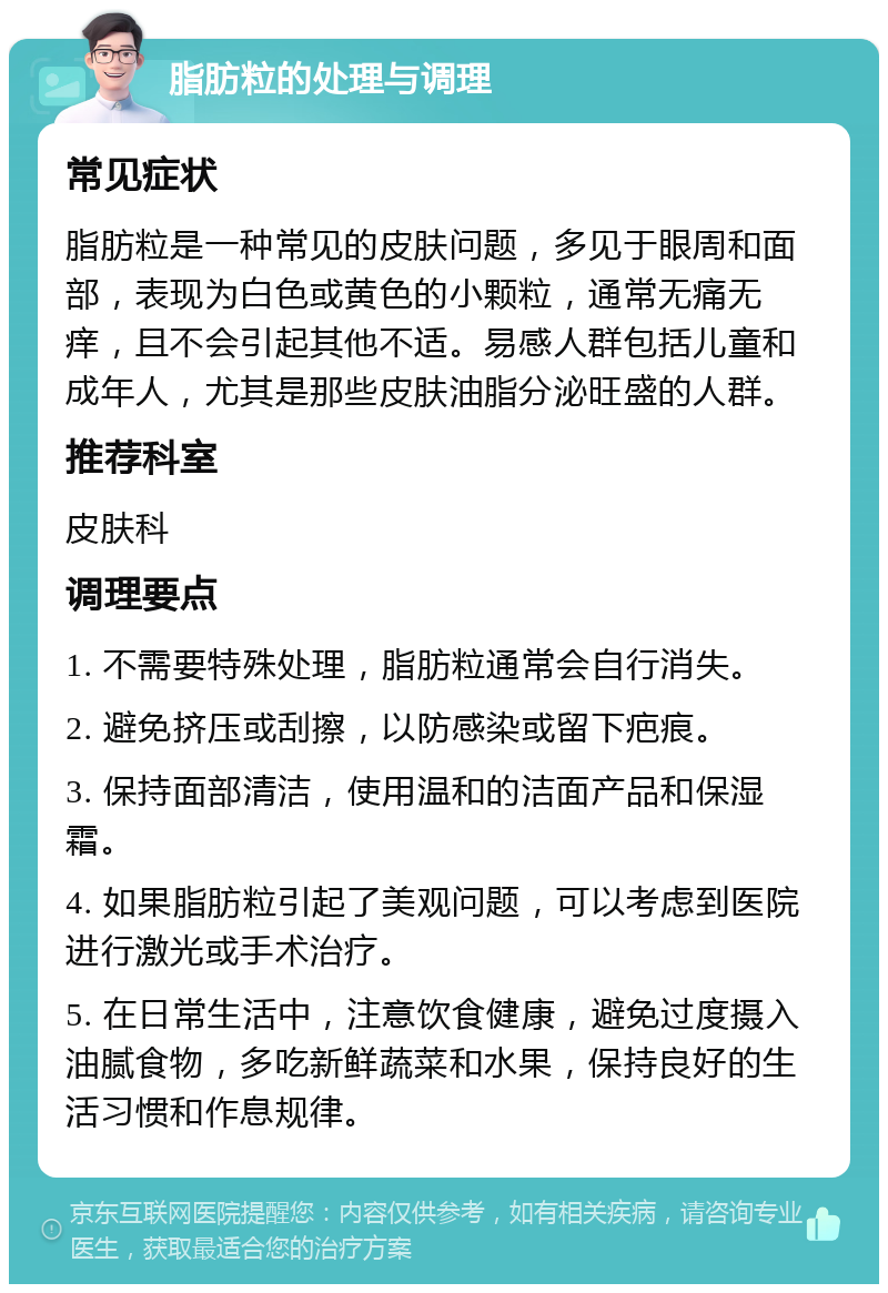 脂肪粒的处理与调理 常见症状 脂肪粒是一种常见的皮肤问题，多见于眼周和面部，表现为白色或黄色的小颗粒，通常无痛无痒，且不会引起其他不适。易感人群包括儿童和成年人，尤其是那些皮肤油脂分泌旺盛的人群。 推荐科室 皮肤科 调理要点 1. 不需要特殊处理，脂肪粒通常会自行消失。 2. 避免挤压或刮擦，以防感染或留下疤痕。 3. 保持面部清洁，使用温和的洁面产品和保湿霜。 4. 如果脂肪粒引起了美观问题，可以考虑到医院进行激光或手术治疗。 5. 在日常生活中，注意饮食健康，避免过度摄入油腻食物，多吃新鲜蔬菜和水果，保持良好的生活习惯和作息规律。