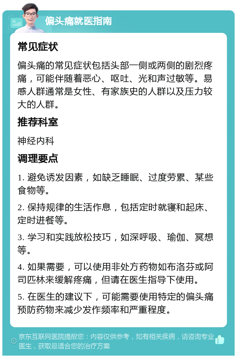 偏头痛就医指南 常见症状 偏头痛的常见症状包括头部一侧或两侧的剧烈疼痛，可能伴随着恶心、呕吐、光和声过敏等。易感人群通常是女性、有家族史的人群以及压力较大的人群。 推荐科室 神经内科 调理要点 1. 避免诱发因素，如缺乏睡眠、过度劳累、某些食物等。 2. 保持规律的生活作息，包括定时就寝和起床、定时进餐等。 3. 学习和实践放松技巧，如深呼吸、瑜伽、冥想等。 4. 如果需要，可以使用非处方药物如布洛芬或阿司匹林来缓解疼痛，但请在医生指导下使用。 5. 在医生的建议下，可能需要使用特定的偏头痛预防药物来减少发作频率和严重程度。