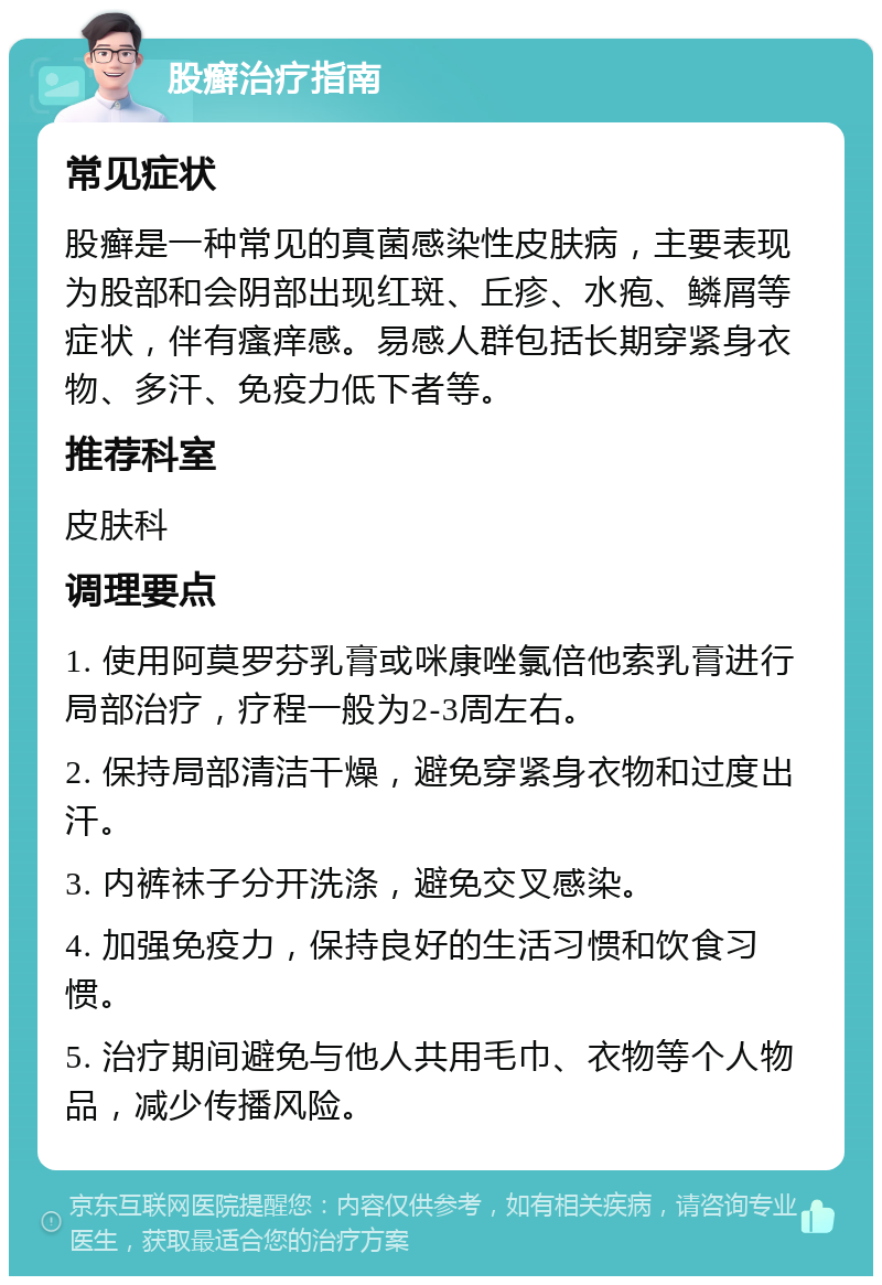 股癣治疗指南 常见症状 股癣是一种常见的真菌感染性皮肤病，主要表现为股部和会阴部出现红斑、丘疹、水疱、鳞屑等症状，伴有瘙痒感。易感人群包括长期穿紧身衣物、多汗、免疫力低下者等。 推荐科室 皮肤科 调理要点 1. 使用阿莫罗芬乳膏或咪康唑氯倍他索乳膏进行局部治疗，疗程一般为2-3周左右。 2. 保持局部清洁干燥，避免穿紧身衣物和过度出汗。 3. 内裤袜子分开洗涤，避免交叉感染。 4. 加强免疫力，保持良好的生活习惯和饮食习惯。 5. 治疗期间避免与他人共用毛巾、衣物等个人物品，减少传播风险。