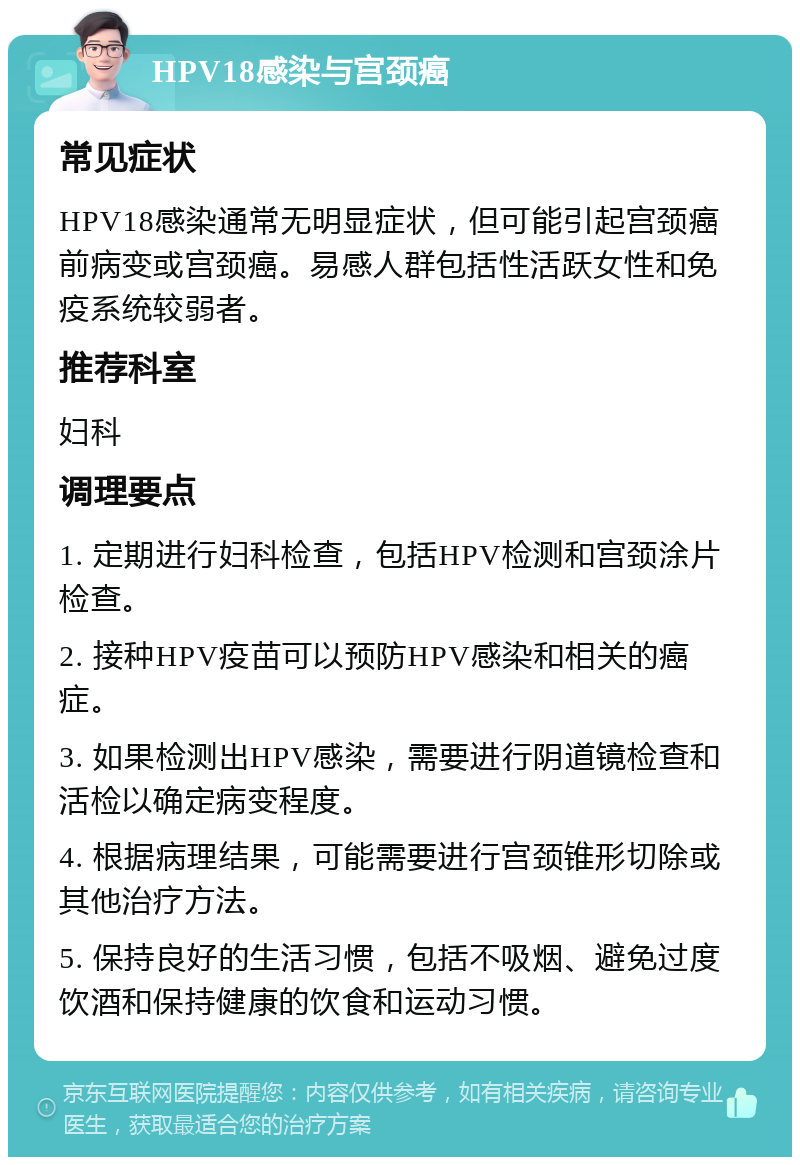 HPV18感染与宫颈癌 常见症状 HPV18感染通常无明显症状，但可能引起宫颈癌前病变或宫颈癌。易感人群包括性活跃女性和免疫系统较弱者。 推荐科室 妇科 调理要点 1. 定期进行妇科检查，包括HPV检测和宫颈涂片检查。 2. 接种HPV疫苗可以预防HPV感染和相关的癌症。 3. 如果检测出HPV感染，需要进行阴道镜检查和活检以确定病变程度。 4. 根据病理结果，可能需要进行宫颈锥形切除或其他治疗方法。 5. 保持良好的生活习惯，包括不吸烟、避免过度饮酒和保持健康的饮食和运动习惯。