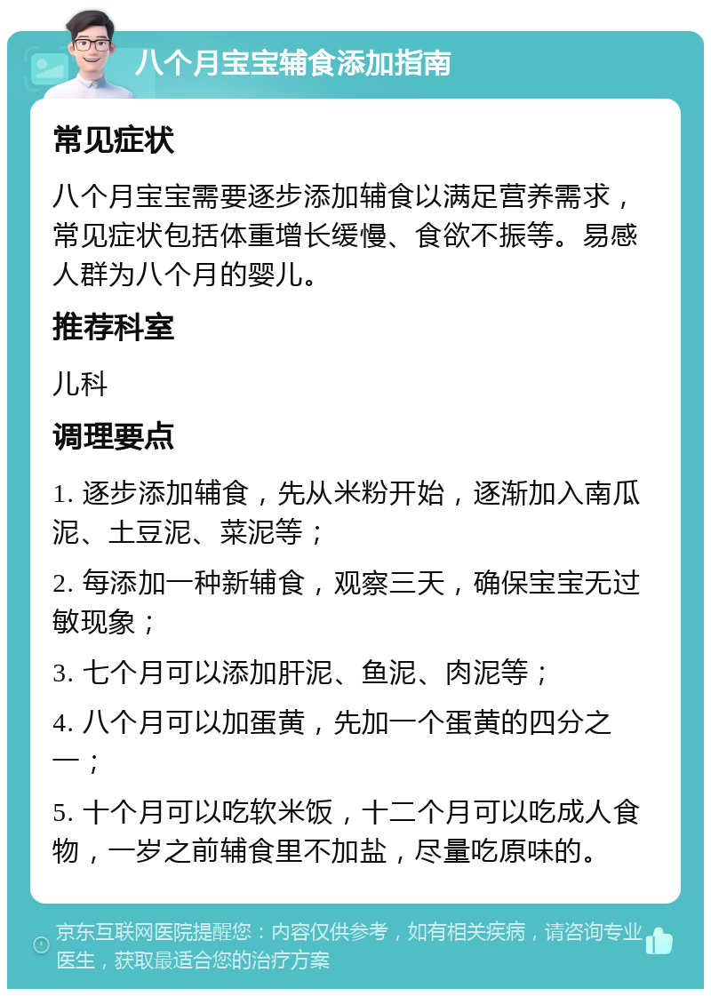 八个月宝宝辅食添加指南 常见症状 八个月宝宝需要逐步添加辅食以满足营养需求，常见症状包括体重增长缓慢、食欲不振等。易感人群为八个月的婴儿。 推荐科室 儿科 调理要点 1. 逐步添加辅食，先从米粉开始，逐渐加入南瓜泥、土豆泥、菜泥等； 2. 每添加一种新辅食，观察三天，确保宝宝无过敏现象； 3. 七个月可以添加肝泥、鱼泥、肉泥等； 4. 八个月可以加蛋黄，先加一个蛋黄的四分之一； 5. 十个月可以吃软米饭，十二个月可以吃成人食物，一岁之前辅食里不加盐，尽量吃原味的。