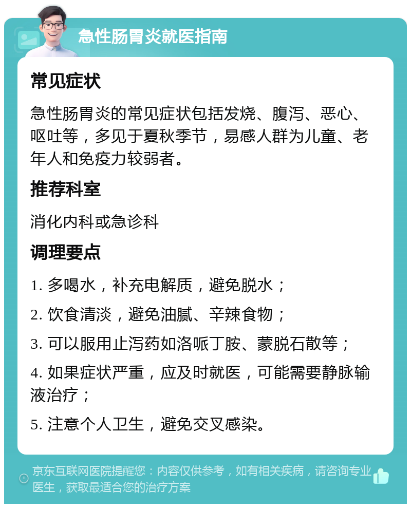 急性肠胃炎就医指南 常见症状 急性肠胃炎的常见症状包括发烧、腹泻、恶心、呕吐等，多见于夏秋季节，易感人群为儿童、老年人和免疫力较弱者。 推荐科室 消化内科或急诊科 调理要点 1. 多喝水，补充电解质，避免脱水； 2. 饮食清淡，避免油腻、辛辣食物； 3. 可以服用止泻药如洛哌丁胺、蒙脱石散等； 4. 如果症状严重，应及时就医，可能需要静脉输液治疗； 5. 注意个人卫生，避免交叉感染。