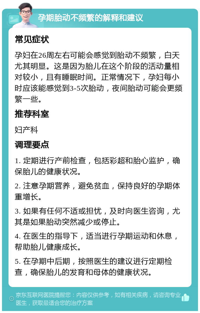 孕期胎动不频繁的解释和建议 常见症状 孕妇在26周左右可能会感觉到胎动不频繁，白天尤其明显。这是因为胎儿在这个阶段的活动量相对较小，且有睡眠时间。正常情况下，孕妇每小时应该能感觉到3-5次胎动，夜间胎动可能会更频繁一些。 推荐科室 妇产科 调理要点 1. 定期进行产前检查，包括彩超和胎心监护，确保胎儿的健康状况。 2. 注意孕期营养，避免贫血，保持良好的孕期体重增长。 3. 如果有任何不适或担忧，及时向医生咨询，尤其是如果胎动突然减少或停止。 4. 在医生的指导下，适当进行孕期运动和休息，帮助胎儿健康成长。 5. 在孕期中后期，按照医生的建议进行定期检查，确保胎儿的发育和母体的健康状况。