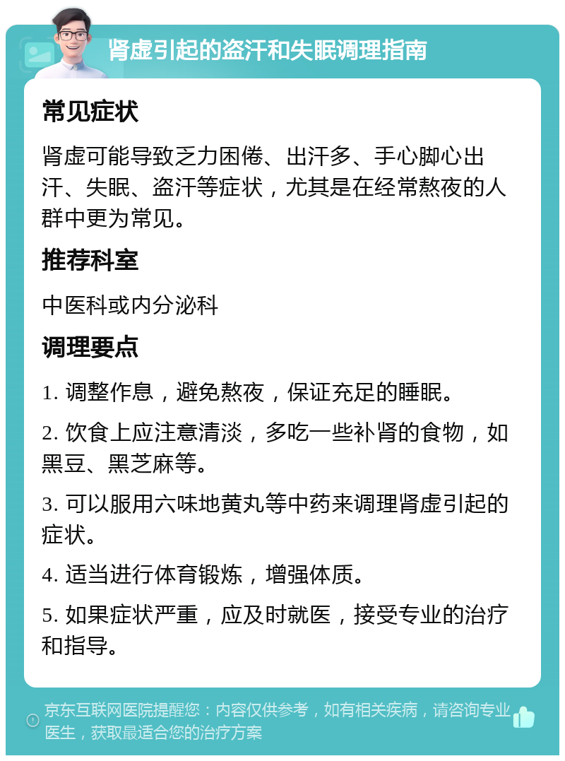 肾虚引起的盗汗和失眠调理指南 常见症状 肾虚可能导致乏力困倦、出汗多、手心脚心出汗、失眠、盗汗等症状，尤其是在经常熬夜的人群中更为常见。 推荐科室 中医科或内分泌科 调理要点 1. 调整作息，避免熬夜，保证充足的睡眠。 2. 饮食上应注意清淡，多吃一些补肾的食物，如黑豆、黑芝麻等。 3. 可以服用六味地黄丸等中药来调理肾虚引起的症状。 4. 适当进行体育锻炼，增强体质。 5. 如果症状严重，应及时就医，接受专业的治疗和指导。