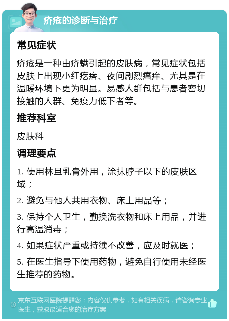 疥疮的诊断与治疗 常见症状 疥疮是一种由疥螨引起的皮肤病，常见症状包括皮肤上出现小红疙瘩、夜间剧烈瘙痒、尤其是在温暖环境下更为明显。易感人群包括与患者密切接触的人群、免疫力低下者等。 推荐科室 皮肤科 调理要点 1. 使用林旦乳膏外用，涂抹脖子以下的皮肤区域； 2. 避免与他人共用衣物、床上用品等； 3. 保持个人卫生，勤换洗衣物和床上用品，并进行高温消毒； 4. 如果症状严重或持续不改善，应及时就医； 5. 在医生指导下使用药物，避免自行使用未经医生推荐的药物。