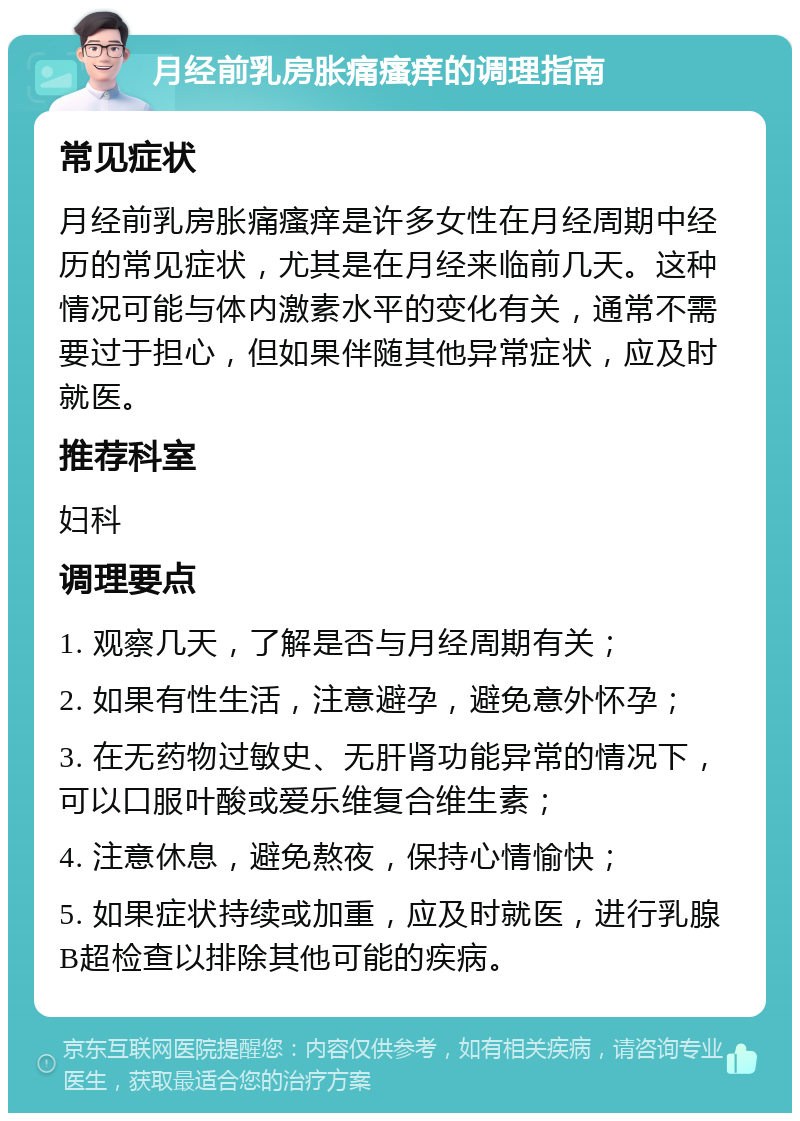 月经前乳房胀痛瘙痒的调理指南 常见症状 月经前乳房胀痛瘙痒是许多女性在月经周期中经历的常见症状，尤其是在月经来临前几天。这种情况可能与体内激素水平的变化有关，通常不需要过于担心，但如果伴随其他异常症状，应及时就医。 推荐科室 妇科 调理要点 1. 观察几天，了解是否与月经周期有关； 2. 如果有性生活，注意避孕，避免意外怀孕； 3. 在无药物过敏史、无肝肾功能异常的情况下，可以口服叶酸或爱乐维复合维生素； 4. 注意休息，避免熬夜，保持心情愉快； 5. 如果症状持续或加重，应及时就医，进行乳腺B超检查以排除其他可能的疾病。