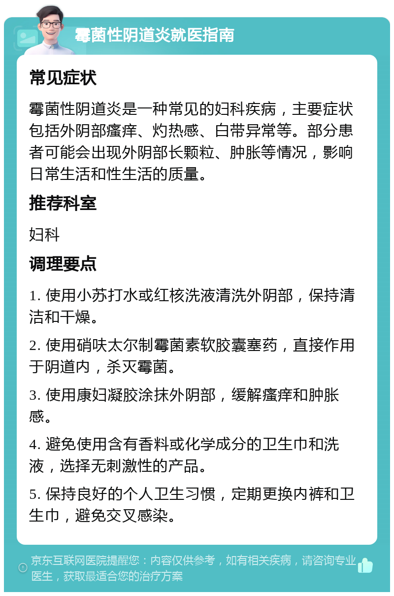 霉菌性阴道炎就医指南 常见症状 霉菌性阴道炎是一种常见的妇科疾病，主要症状包括外阴部瘙痒、灼热感、白带异常等。部分患者可能会出现外阴部长颗粒、肿胀等情况，影响日常生活和性生活的质量。 推荐科室 妇科 调理要点 1. 使用小苏打水或红核洗液清洗外阴部，保持清洁和干燥。 2. 使用硝呋太尔制霉菌素软胶囊塞药，直接作用于阴道内，杀灭霉菌。 3. 使用康妇凝胶涂抹外阴部，缓解瘙痒和肿胀感。 4. 避免使用含有香料或化学成分的卫生巾和洗液，选择无刺激性的产品。 5. 保持良好的个人卫生习惯，定期更换内裤和卫生巾，避免交叉感染。