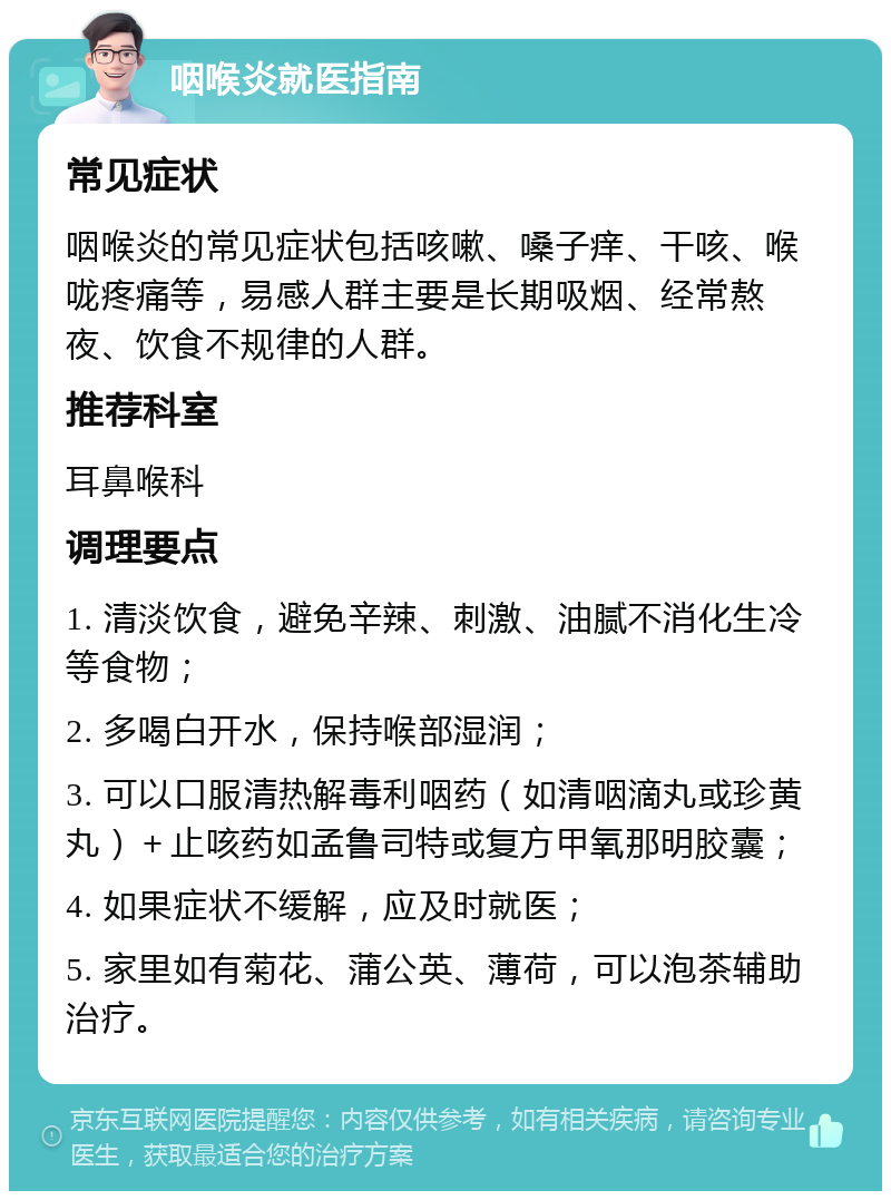 咽喉炎就医指南 常见症状 咽喉炎的常见症状包括咳嗽、嗓子痒、干咳、喉咙疼痛等，易感人群主要是长期吸烟、经常熬夜、饮食不规律的人群。 推荐科室 耳鼻喉科 调理要点 1. 清淡饮食，避免辛辣、刺激、油腻不消化生冷等食物； 2. 多喝白开水，保持喉部湿润； 3. 可以口服清热解毒利咽药（如清咽滴丸或珍黄丸）＋止咳药如孟鲁司特或复方甲氧那明胶囊； 4. 如果症状不缓解，应及时就医； 5. 家里如有菊花、蒲公英、薄荷，可以泡茶辅助治疗。