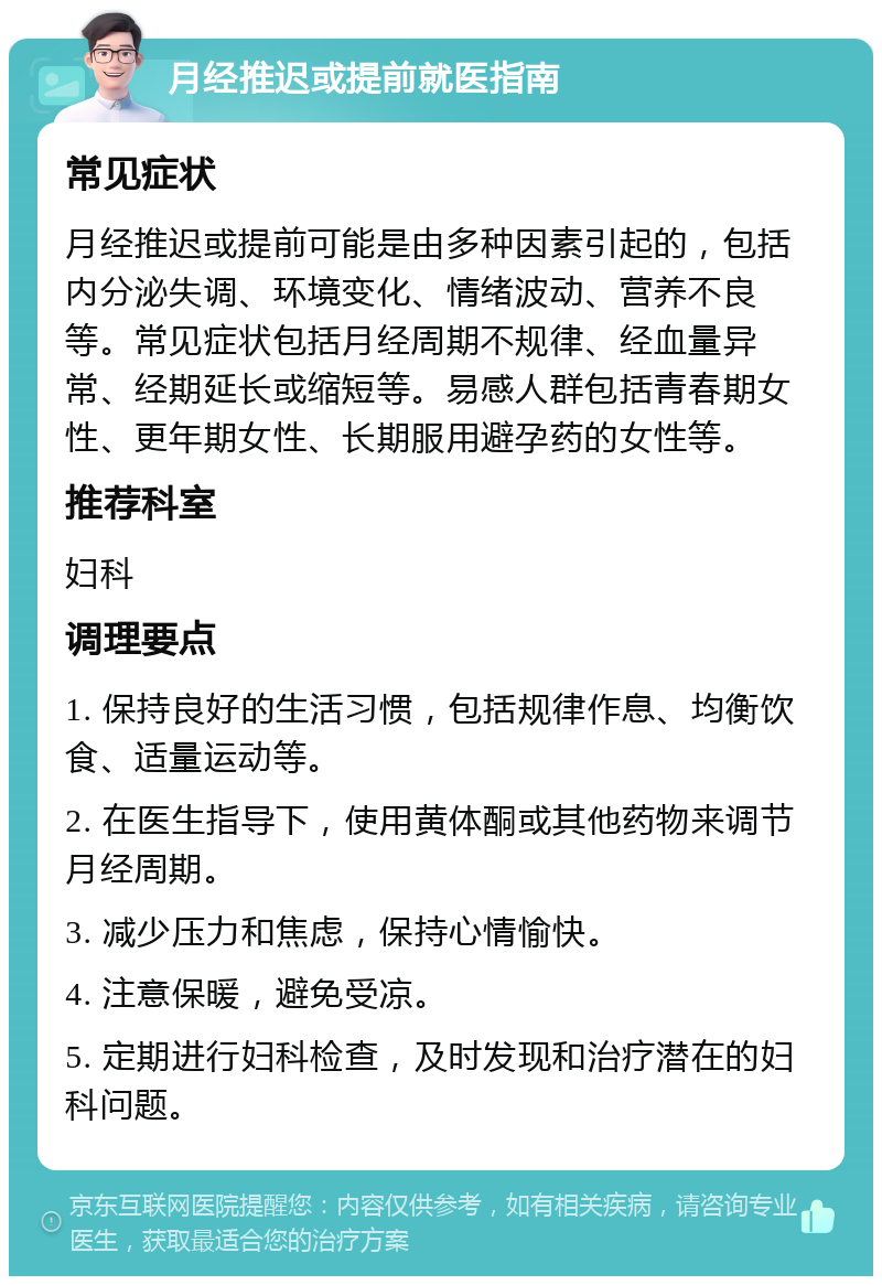 月经推迟或提前就医指南 常见症状 月经推迟或提前可能是由多种因素引起的，包括内分泌失调、环境变化、情绪波动、营养不良等。常见症状包括月经周期不规律、经血量异常、经期延长或缩短等。易感人群包括青春期女性、更年期女性、长期服用避孕药的女性等。 推荐科室 妇科 调理要点 1. 保持良好的生活习惯，包括规律作息、均衡饮食、适量运动等。 2. 在医生指导下，使用黄体酮或其他药物来调节月经周期。 3. 减少压力和焦虑，保持心情愉快。 4. 注意保暖，避免受凉。 5. 定期进行妇科检查，及时发现和治疗潜在的妇科问题。