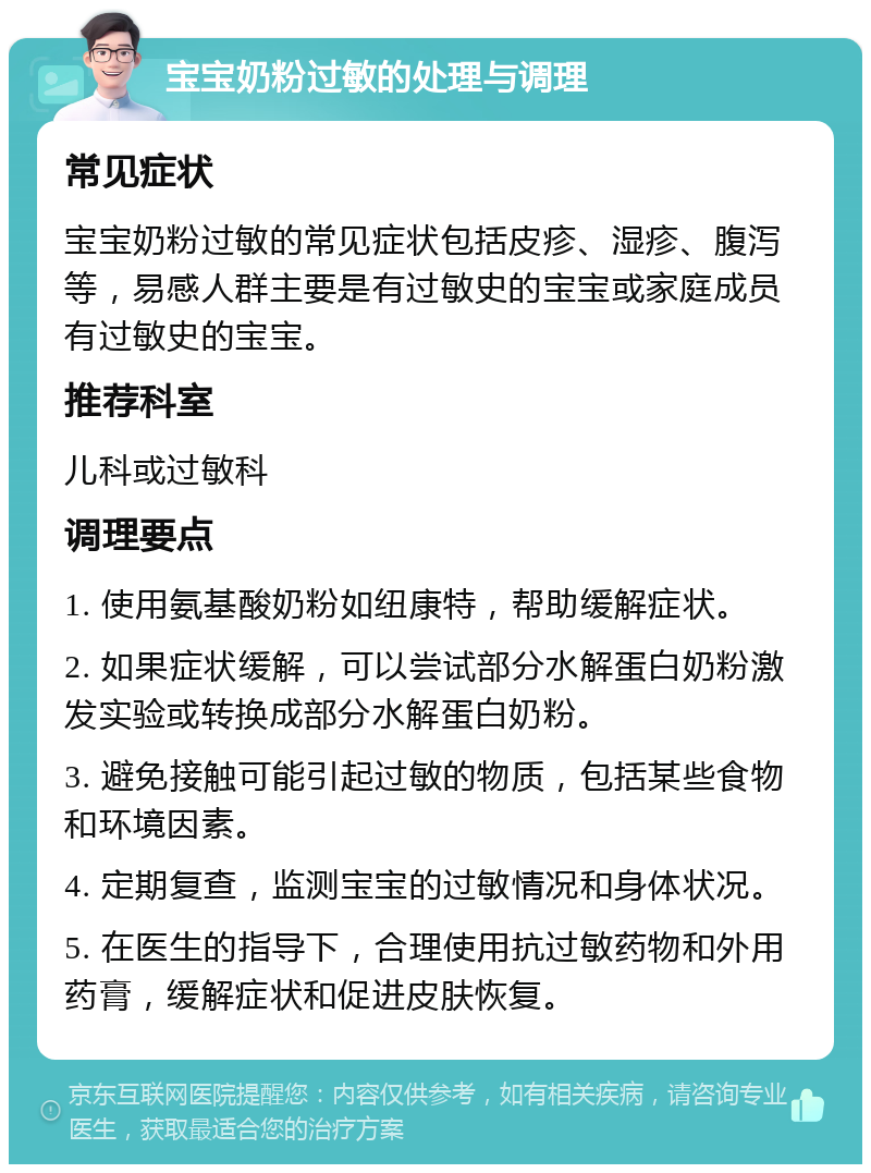 宝宝奶粉过敏的处理与调理 常见症状 宝宝奶粉过敏的常见症状包括皮疹、湿疹、腹泻等，易感人群主要是有过敏史的宝宝或家庭成员有过敏史的宝宝。 推荐科室 儿科或过敏科 调理要点 1. 使用氨基酸奶粉如纽康特，帮助缓解症状。 2. 如果症状缓解，可以尝试部分水解蛋白奶粉激发实验或转换成部分水解蛋白奶粉。 3. 避免接触可能引起过敏的物质，包括某些食物和环境因素。 4. 定期复查，监测宝宝的过敏情况和身体状况。 5. 在医生的指导下，合理使用抗过敏药物和外用药膏，缓解症状和促进皮肤恢复。