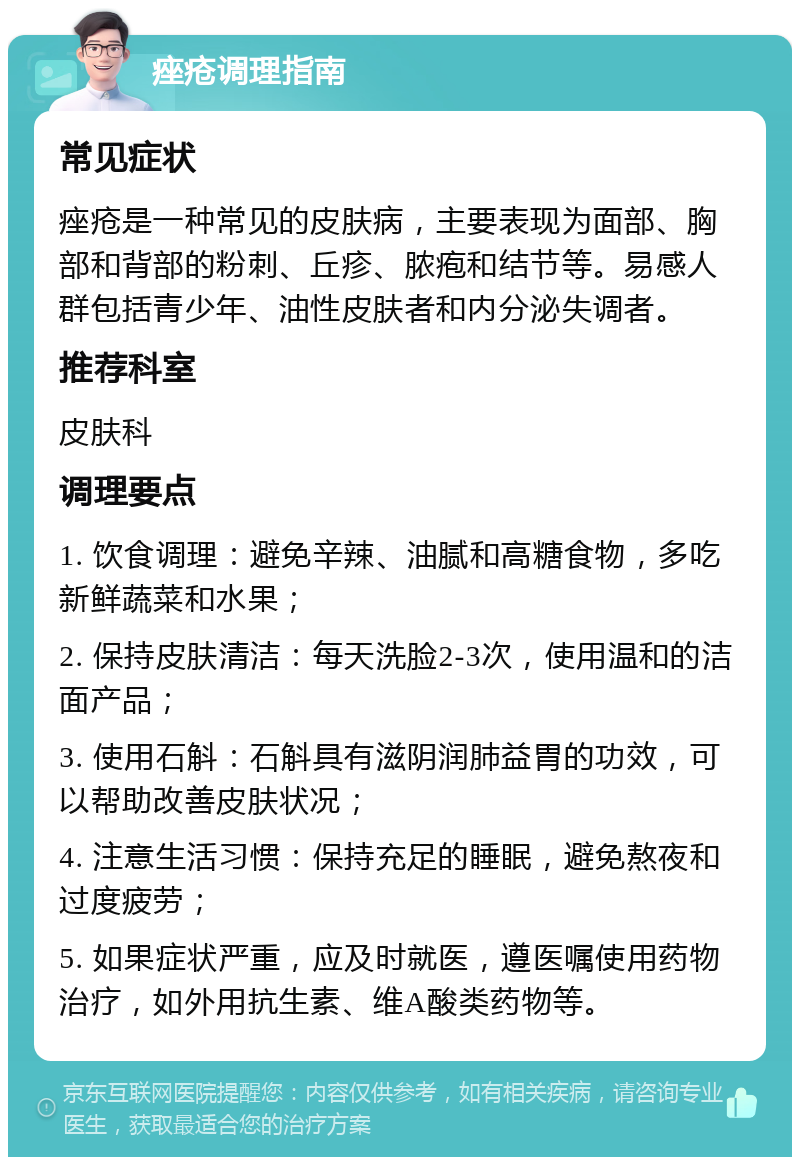 痤疮调理指南 常见症状 痤疮是一种常见的皮肤病，主要表现为面部、胸部和背部的粉刺、丘疹、脓疱和结节等。易感人群包括青少年、油性皮肤者和内分泌失调者。 推荐科室 皮肤科 调理要点 1. 饮食调理：避免辛辣、油腻和高糖食物，多吃新鲜蔬菜和水果； 2. 保持皮肤清洁：每天洗脸2-3次，使用温和的洁面产品； 3. 使用石斛：石斛具有滋阴润肺益胃的功效，可以帮助改善皮肤状况； 4. 注意生活习惯：保持充足的睡眠，避免熬夜和过度疲劳； 5. 如果症状严重，应及时就医，遵医嘱使用药物治疗，如外用抗生素、维A酸类药物等。