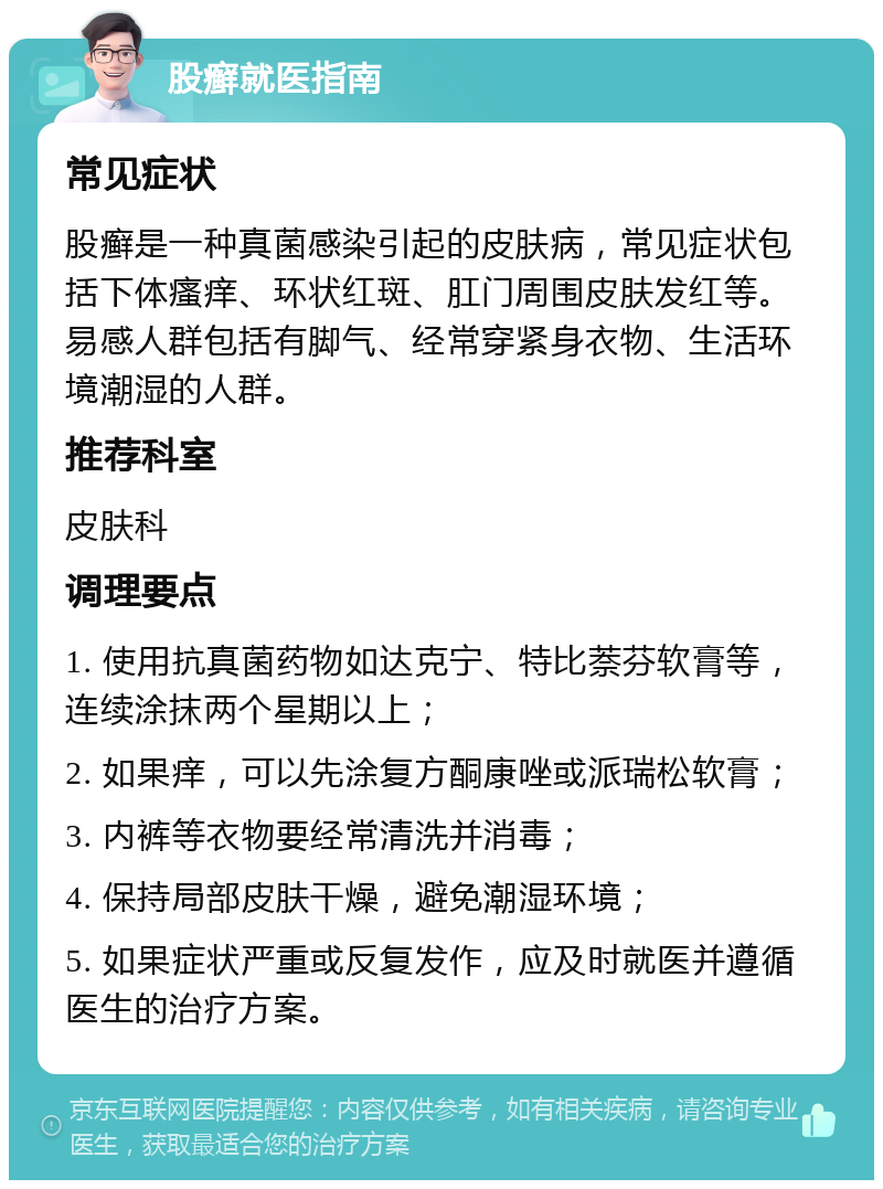 股癣就医指南 常见症状 股癣是一种真菌感染引起的皮肤病，常见症状包括下体瘙痒、环状红斑、肛门周围皮肤发红等。易感人群包括有脚气、经常穿紧身衣物、生活环境潮湿的人群。 推荐科室 皮肤科 调理要点 1. 使用抗真菌药物如达克宁、特比萘芬软膏等，连续涂抹两个星期以上； 2. 如果痒，可以先涂复方酮康唑或派瑞松软膏； 3. 内裤等衣物要经常清洗并消毒； 4. 保持局部皮肤干燥，避免潮湿环境； 5. 如果症状严重或反复发作，应及时就医并遵循医生的治疗方案。