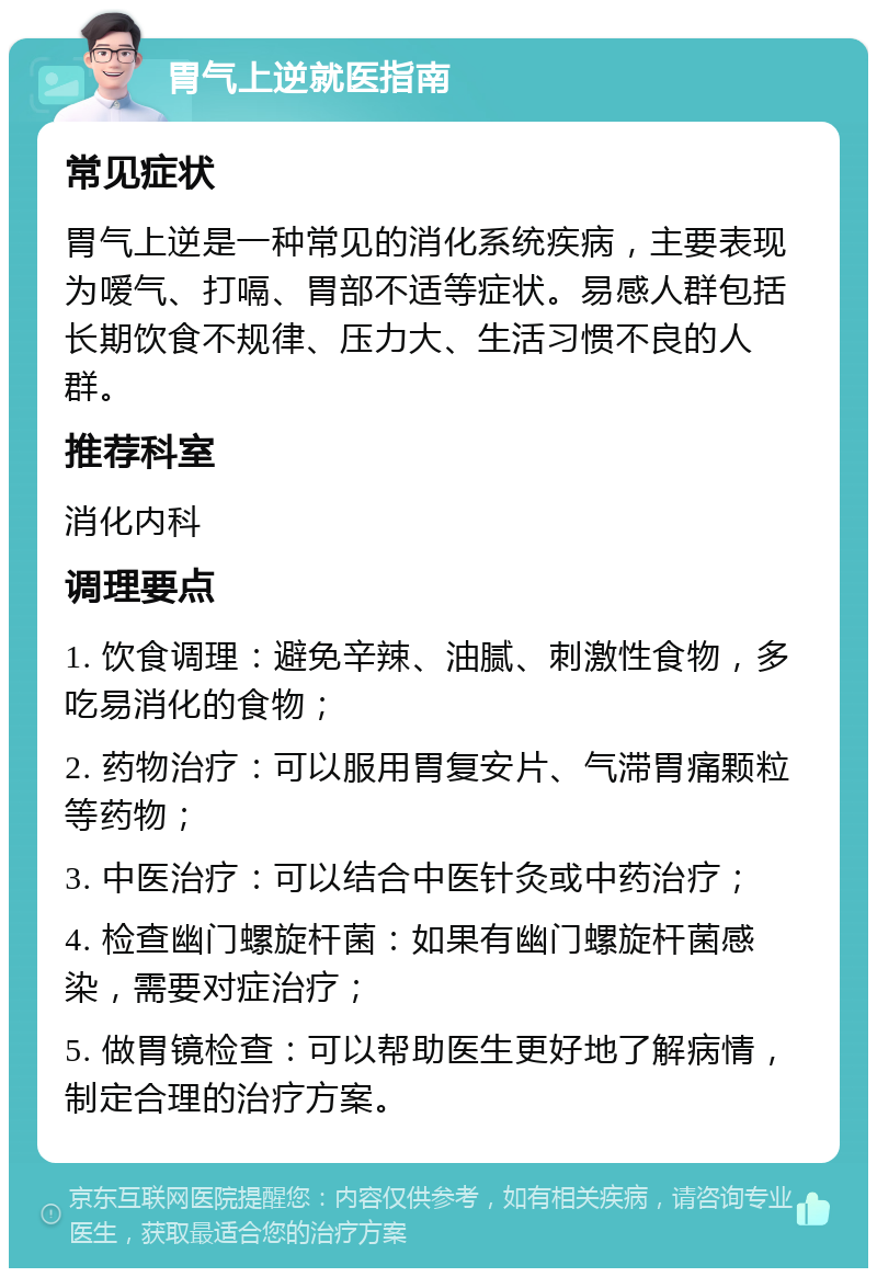 胃气上逆就医指南 常见症状 胃气上逆是一种常见的消化系统疾病，主要表现为嗳气、打嗝、胃部不适等症状。易感人群包括长期饮食不规律、压力大、生活习惯不良的人群。 推荐科室 消化内科 调理要点 1. 饮食调理：避免辛辣、油腻、刺激性食物，多吃易消化的食物； 2. 药物治疗：可以服用胃复安片、气滞胃痛颗粒等药物； 3. 中医治疗：可以结合中医针灸或中药治疗； 4. 检查幽门螺旋杆菌：如果有幽门螺旋杆菌感染，需要对症治疗； 5. 做胃镜检查：可以帮助医生更好地了解病情，制定合理的治疗方案。