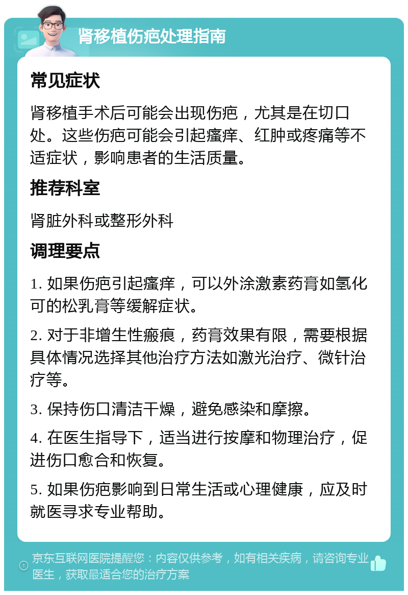 肾移植伤疤处理指南 常见症状 肾移植手术后可能会出现伤疤，尤其是在切口处。这些伤疤可能会引起瘙痒、红肿或疼痛等不适症状，影响患者的生活质量。 推荐科室 肾脏外科或整形外科 调理要点 1. 如果伤疤引起瘙痒，可以外涂激素药膏如氢化可的松乳膏等缓解症状。 2. 对于非增生性瘢痕，药膏效果有限，需要根据具体情况选择其他治疗方法如激光治疗、微针治疗等。 3. 保持伤口清洁干燥，避免感染和摩擦。 4. 在医生指导下，适当进行按摩和物理治疗，促进伤口愈合和恢复。 5. 如果伤疤影响到日常生活或心理健康，应及时就医寻求专业帮助。