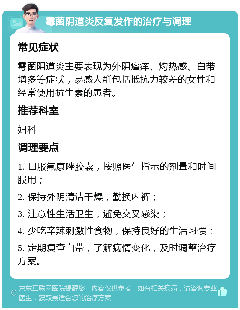 霉菌阴道炎反复发作的治疗与调理 常见症状 霉菌阴道炎主要表现为外阴瘙痒、灼热感、白带增多等症状，易感人群包括抵抗力较差的女性和经常使用抗生素的患者。 推荐科室 妇科 调理要点 1. 口服氟康唑胶囊，按照医生指示的剂量和时间服用； 2. 保持外阴清洁干燥，勤换内裤； 3. 注意性生活卫生，避免交叉感染； 4. 少吃辛辣刺激性食物，保持良好的生活习惯； 5. 定期复查白带，了解病情变化，及时调整治疗方案。