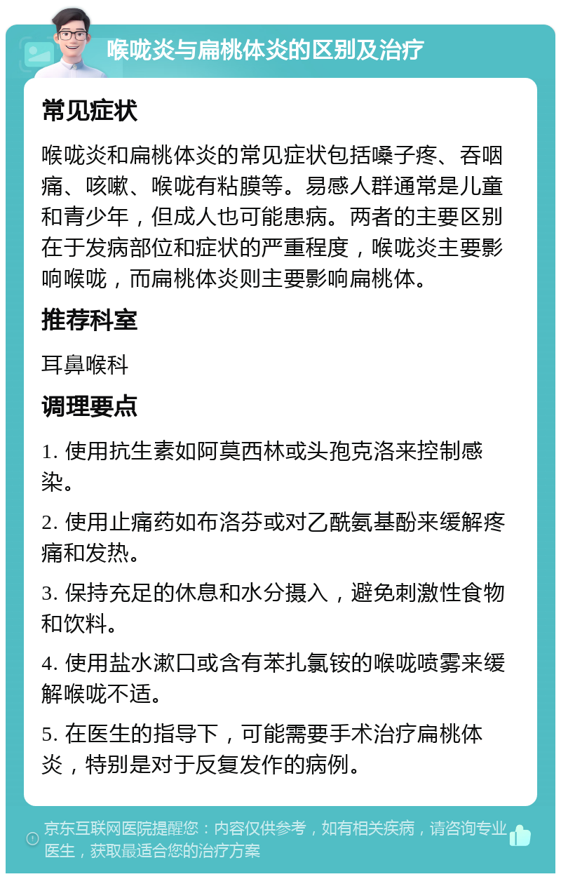 喉咙炎与扁桃体炎的区别及治疗 常见症状 喉咙炎和扁桃体炎的常见症状包括嗓子疼、吞咽痛、咳嗽、喉咙有粘膜等。易感人群通常是儿童和青少年，但成人也可能患病。两者的主要区别在于发病部位和症状的严重程度，喉咙炎主要影响喉咙，而扁桃体炎则主要影响扁桃体。 推荐科室 耳鼻喉科 调理要点 1. 使用抗生素如阿莫西林或头孢克洛来控制感染。 2. 使用止痛药如布洛芬或对乙酰氨基酚来缓解疼痛和发热。 3. 保持充足的休息和水分摄入，避免刺激性食物和饮料。 4. 使用盐水漱口或含有苯扎氯铵的喉咙喷雾来缓解喉咙不适。 5. 在医生的指导下，可能需要手术治疗扁桃体炎，特别是对于反复发作的病例。