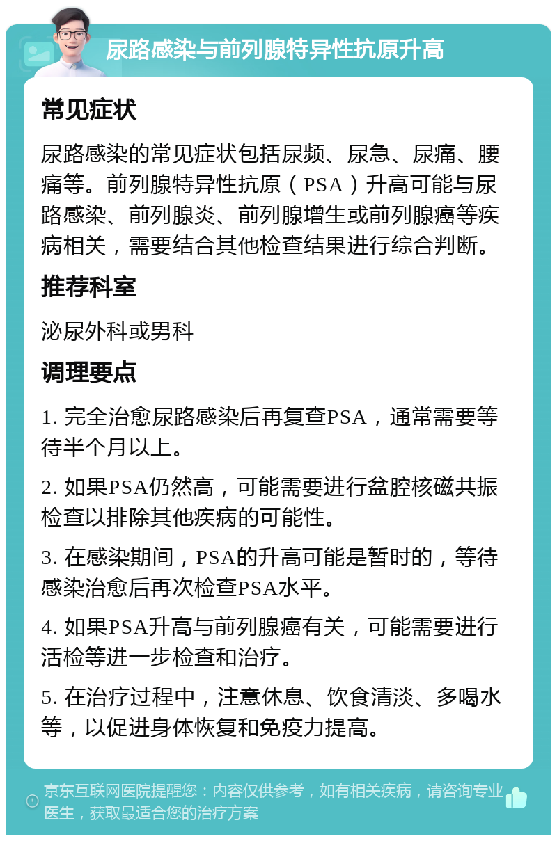 尿路感染与前列腺特异性抗原升高 常见症状 尿路感染的常见症状包括尿频、尿急、尿痛、腰痛等。前列腺特异性抗原（PSA）升高可能与尿路感染、前列腺炎、前列腺增生或前列腺癌等疾病相关，需要结合其他检查结果进行综合判断。 推荐科室 泌尿外科或男科 调理要点 1. 完全治愈尿路感染后再复查PSA，通常需要等待半个月以上。 2. 如果PSA仍然高，可能需要进行盆腔核磁共振检查以排除其他疾病的可能性。 3. 在感染期间，PSA的升高可能是暂时的，等待感染治愈后再次检查PSA水平。 4. 如果PSA升高与前列腺癌有关，可能需要进行活检等进一步检查和治疗。 5. 在治疗过程中，注意休息、饮食清淡、多喝水等，以促进身体恢复和免疫力提高。