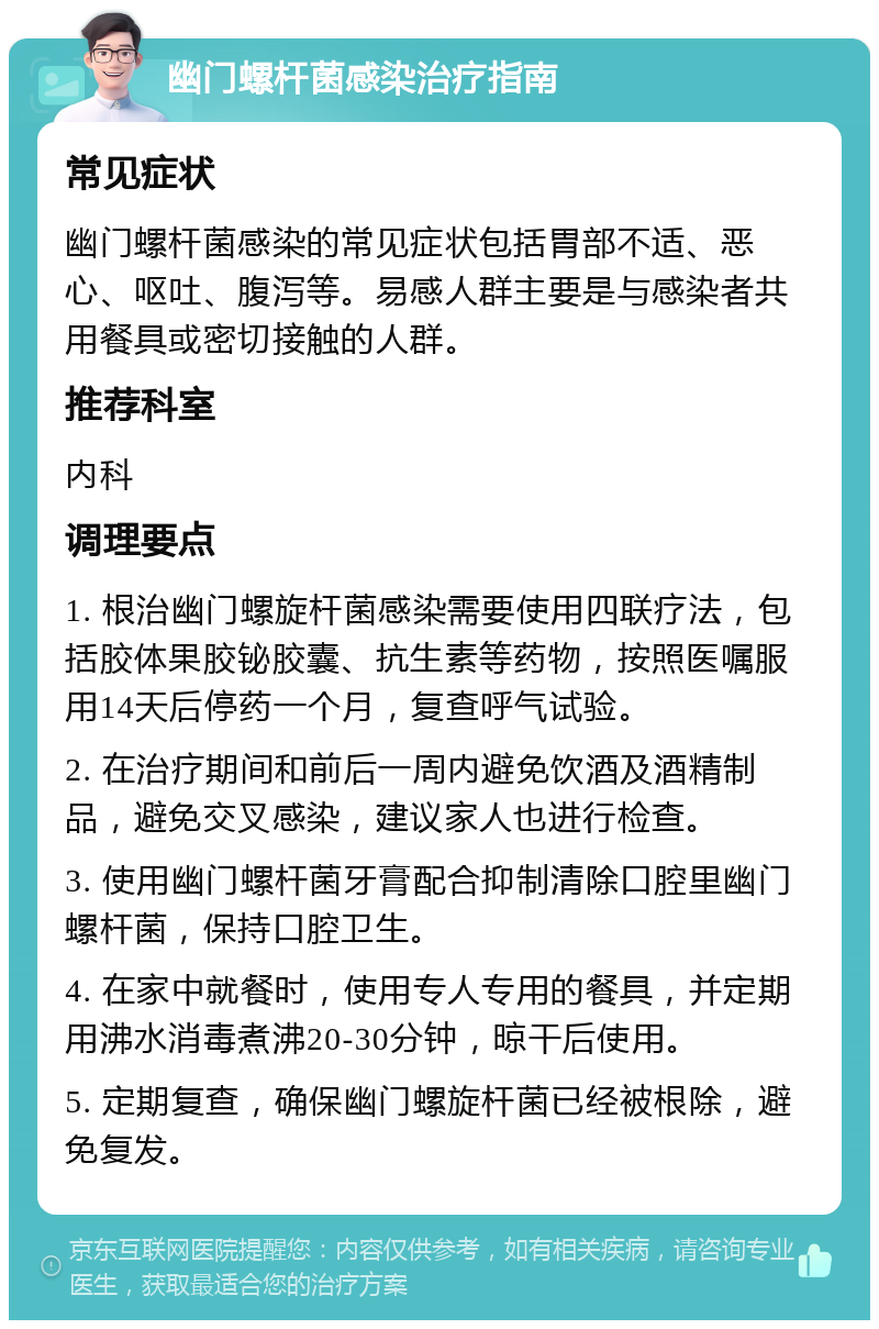 幽门螺杆菌感染治疗指南 常见症状 幽门螺杆菌感染的常见症状包括胃部不适、恶心、呕吐、腹泻等。易感人群主要是与感染者共用餐具或密切接触的人群。 推荐科室 内科 调理要点 1. 根治幽门螺旋杆菌感染需要使用四联疗法，包括胶体果胶铋胶囊、抗生素等药物，按照医嘱服用14天后停药一个月，复查呼气试验。 2. 在治疗期间和前后一周内避免饮酒及酒精制品，避免交叉感染，建议家人也进行检查。 3. 使用幽门螺杆菌牙膏配合抑制清除口腔里幽门螺杆菌，保持口腔卫生。 4. 在家中就餐时，使用专人专用的餐具，并定期用沸水消毒煮沸20-30分钟，晾干后使用。 5. 定期复查，确保幽门螺旋杆菌已经被根除，避免复发。