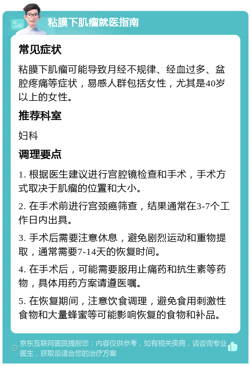 粘膜下肌瘤就医指南 常见症状 粘膜下肌瘤可能导致月经不规律、经血过多、盆腔疼痛等症状，易感人群包括女性，尤其是40岁以上的女性。 推荐科室 妇科 调理要点 1. 根据医生建议进行宫腔镜检查和手术，手术方式取决于肌瘤的位置和大小。 2. 在手术前进行宫颈癌筛查，结果通常在3-7个工作日内出具。 3. 手术后需要注意休息，避免剧烈运动和重物提取，通常需要7-14天的恢复时间。 4. 在手术后，可能需要服用止痛药和抗生素等药物，具体用药方案请遵医嘱。 5. 在恢复期间，注意饮食调理，避免食用刺激性食物和大量蜂蜜等可能影响恢复的食物和补品。