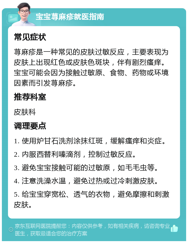 宝宝荨麻疹就医指南 常见症状 荨麻疹是一种常见的皮肤过敏反应，主要表现为皮肤上出现红色或皮肤色斑块，伴有剧烈瘙痒。宝宝可能会因为接触过敏原、食物、药物或环境因素而引发荨麻疹。 推荐科室 皮肤科 调理要点 1. 使用炉甘石洗剂涂抹红斑，缓解瘙痒和炎症。 2. 内服西替利嗪滴剂，控制过敏反应。 3. 避免宝宝接触可能的过敏原，如毛毛虫等。 4. 注意洗澡水温，避免过热或过冷刺激皮肤。 5. 给宝宝穿宽松、透气的衣物，避免摩擦和刺激皮肤。