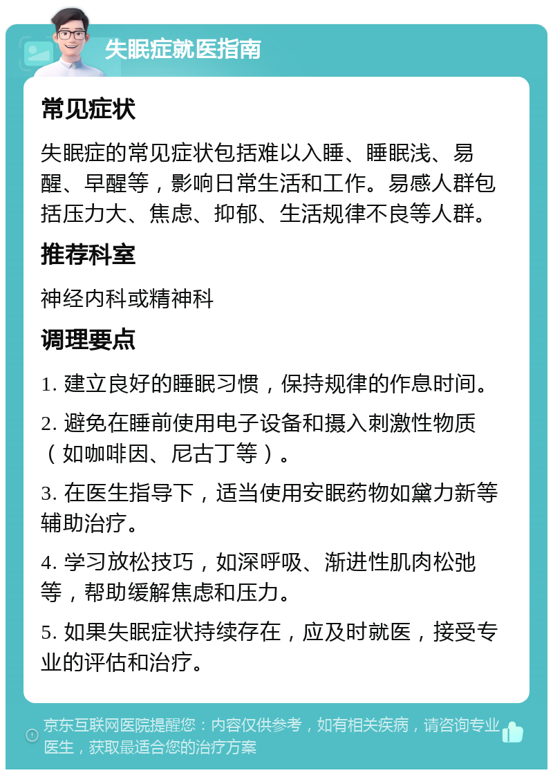 失眠症就医指南 常见症状 失眠症的常见症状包括难以入睡、睡眠浅、易醒、早醒等，影响日常生活和工作。易感人群包括压力大、焦虑、抑郁、生活规律不良等人群。 推荐科室 神经内科或精神科 调理要点 1. 建立良好的睡眠习惯，保持规律的作息时间。 2. 避免在睡前使用电子设备和摄入刺激性物质（如咖啡因、尼古丁等）。 3. 在医生指导下，适当使用安眠药物如黛力新等辅助治疗。 4. 学习放松技巧，如深呼吸、渐进性肌肉松弛等，帮助缓解焦虑和压力。 5. 如果失眠症状持续存在，应及时就医，接受专业的评估和治疗。