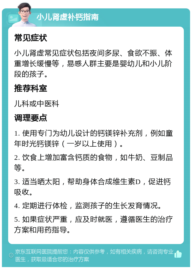 小儿肾虚补钙指南 常见症状 小儿肾虚常见症状包括夜间多尿、食欲不振、体重增长缓慢等，易感人群主要是婴幼儿和小儿阶段的孩子。 推荐科室 儿科或中医科 调理要点 1. 使用专门为幼儿设计的钙镁锌补充剂，例如童年时光钙镁锌（一岁以上使用）。 2. 饮食上增加富含钙质的食物，如牛奶、豆制品等。 3. 适当晒太阳，帮助身体合成维生素D，促进钙吸收。 4. 定期进行体检，监测孩子的生长发育情况。 5. 如果症状严重，应及时就医，遵循医生的治疗方案和用药指导。