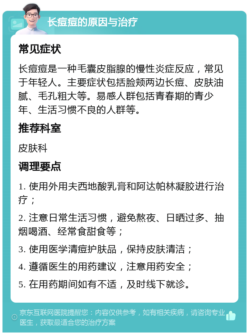 长痘痘的原因与治疗 常见症状 长痘痘是一种毛囊皮脂腺的慢性炎症反应，常见于年轻人。主要症状包括脸颊两边长痘、皮肤油腻、毛孔粗大等。易感人群包括青春期的青少年、生活习惯不良的人群等。 推荐科室 皮肤科 调理要点 1. 使用外用夫西地酸乳膏和阿达帕林凝胶进行治疗； 2. 注意日常生活习惯，避免熬夜、日晒过多、抽烟喝酒、经常食甜食等； 3. 使用医学清痘护肤品，保持皮肤清洁； 4. 遵循医生的用药建议，注意用药安全； 5. 在用药期间如有不适，及时线下就诊。