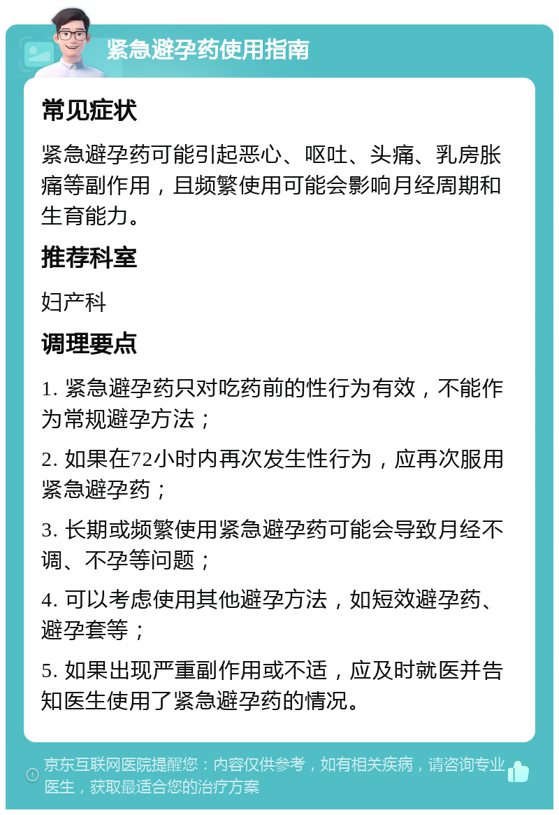 紧急避孕药使用指南 常见症状 紧急避孕药可能引起恶心、呕吐、头痛、乳房胀痛等副作用，且频繁使用可能会影响月经周期和生育能力。 推荐科室 妇产科 调理要点 1. 紧急避孕药只对吃药前的性行为有效，不能作为常规避孕方法； 2. 如果在72小时内再次发生性行为，应再次服用紧急避孕药； 3. 长期或频繁使用紧急避孕药可能会导致月经不调、不孕等问题； 4. 可以考虑使用其他避孕方法，如短效避孕药、避孕套等； 5. 如果出现严重副作用或不适，应及时就医并告知医生使用了紧急避孕药的情况。