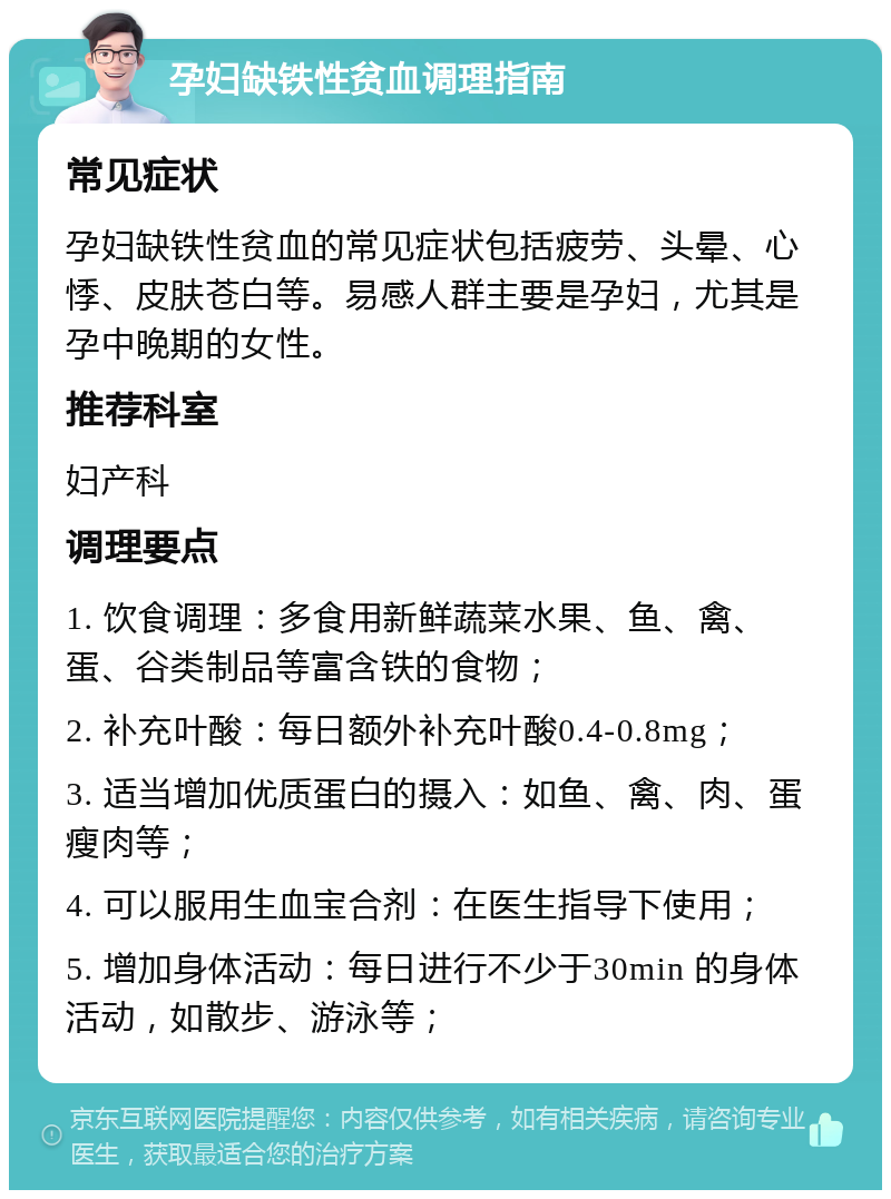 孕妇缺铁性贫血调理指南 常见症状 孕妇缺铁性贫血的常见症状包括疲劳、头晕、心悸、皮肤苍白等。易感人群主要是孕妇，尤其是孕中晚期的女性。 推荐科室 妇产科 调理要点 1. 饮食调理：多食用新鲜蔬菜水果、鱼、禽、蛋、谷类制品等富含铁的食物； 2. 补充叶酸：每日额外补充叶酸0.4-0.8mg； 3. 适当增加优质蛋白的摄入：如鱼、禽、肉、蛋瘦肉等； 4. 可以服用生血宝合剂：在医生指导下使用； 5. 增加身体活动：每日进行不少于30min 的身体活动，如散步、游泳等；