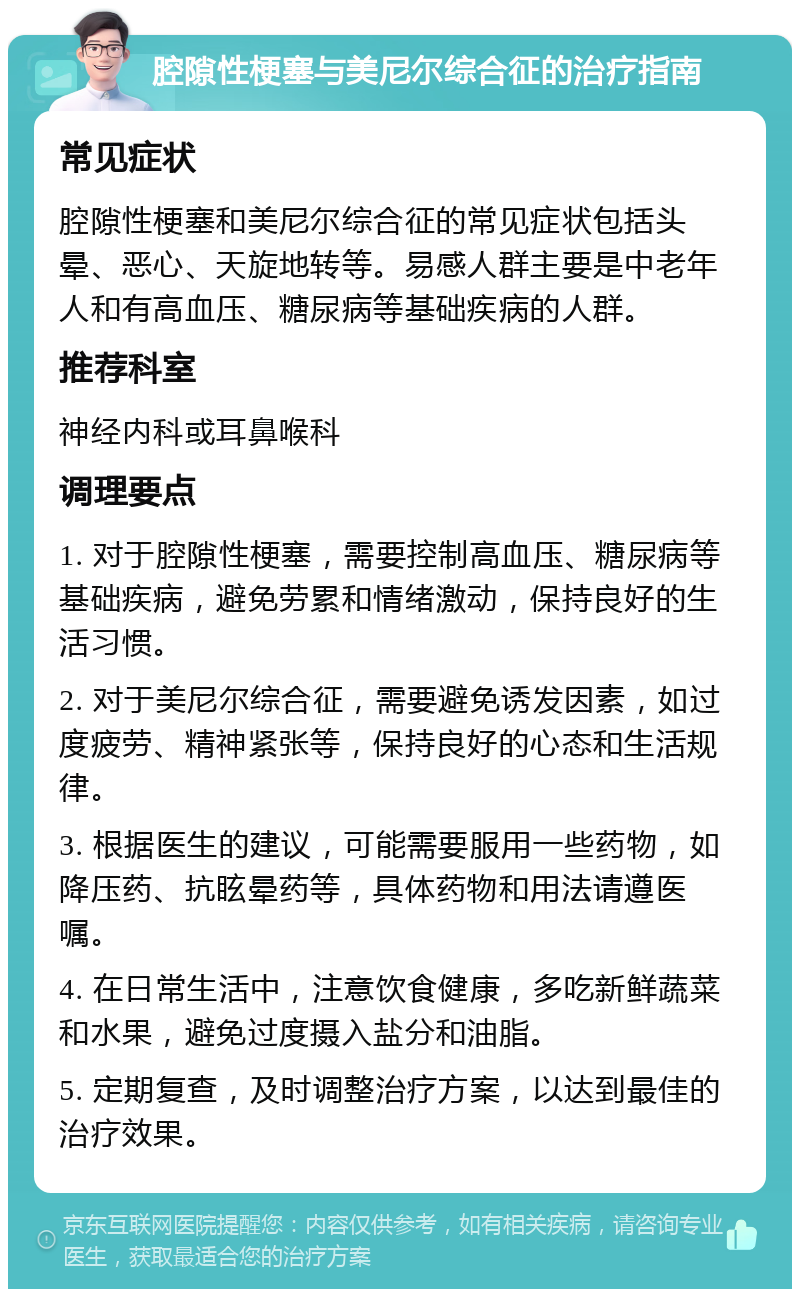 腔隙性梗塞与美尼尔综合征的治疗指南 常见症状 腔隙性梗塞和美尼尔综合征的常见症状包括头晕、恶心、天旋地转等。易感人群主要是中老年人和有高血压、糖尿病等基础疾病的人群。 推荐科室 神经内科或耳鼻喉科 调理要点 1. 对于腔隙性梗塞，需要控制高血压、糖尿病等基础疾病，避免劳累和情绪激动，保持良好的生活习惯。 2. 对于美尼尔综合征，需要避免诱发因素，如过度疲劳、精神紧张等，保持良好的心态和生活规律。 3. 根据医生的建议，可能需要服用一些药物，如降压药、抗眩晕药等，具体药物和用法请遵医嘱。 4. 在日常生活中，注意饮食健康，多吃新鲜蔬菜和水果，避免过度摄入盐分和油脂。 5. 定期复查，及时调整治疗方案，以达到最佳的治疗效果。