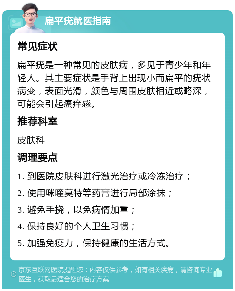 扁平疣就医指南 常见症状 扁平疣是一种常见的皮肤病，多见于青少年和年轻人。其主要症状是手背上出现小而扁平的疣状病变，表面光滑，颜色与周围皮肤相近或略深，可能会引起瘙痒感。 推荐科室 皮肤科 调理要点 1. 到医院皮肤科进行激光治疗或冷冻治疗； 2. 使用咪喹莫特等药膏进行局部涂抹； 3. 避免手挠，以免病情加重； 4. 保持良好的个人卫生习惯； 5. 加强免疫力，保持健康的生活方式。