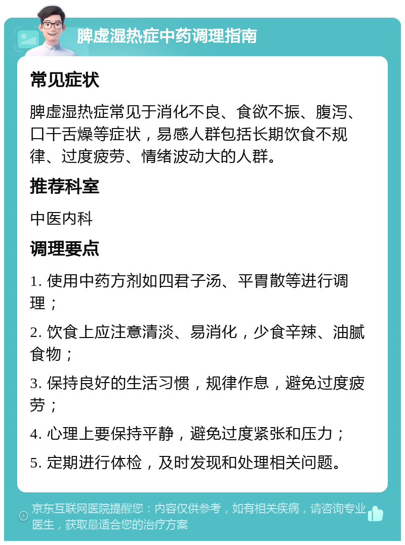 脾虚湿热症中药调理指南 常见症状 脾虚湿热症常见于消化不良、食欲不振、腹泻、口干舌燥等症状，易感人群包括长期饮食不规律、过度疲劳、情绪波动大的人群。 推荐科室 中医内科 调理要点 1. 使用中药方剂如四君子汤、平胃散等进行调理； 2. 饮食上应注意清淡、易消化，少食辛辣、油腻食物； 3. 保持良好的生活习惯，规律作息，避免过度疲劳； 4. 心理上要保持平静，避免过度紧张和压力； 5. 定期进行体检，及时发现和处理相关问题。