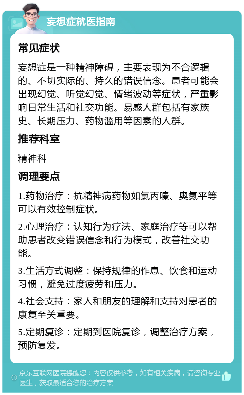 妄想症就医指南 常见症状 妄想症是一种精神障碍，主要表现为不合逻辑的、不切实际的、持久的错误信念。患者可能会出现幻觉、听觉幻觉、情绪波动等症状，严重影响日常生活和社交功能。易感人群包括有家族史、长期压力、药物滥用等因素的人群。 推荐科室 精神科 调理要点 1.药物治疗：抗精神病药物如氯丙嗪、奥氮平等可以有效控制症状。 2.心理治疗：认知行为疗法、家庭治疗等可以帮助患者改变错误信念和行为模式，改善社交功能。 3.生活方式调整：保持规律的作息、饮食和运动习惯，避免过度疲劳和压力。 4.社会支持：家人和朋友的理解和支持对患者的康复至关重要。 5.定期复诊：定期到医院复诊，调整治疗方案，预防复发。